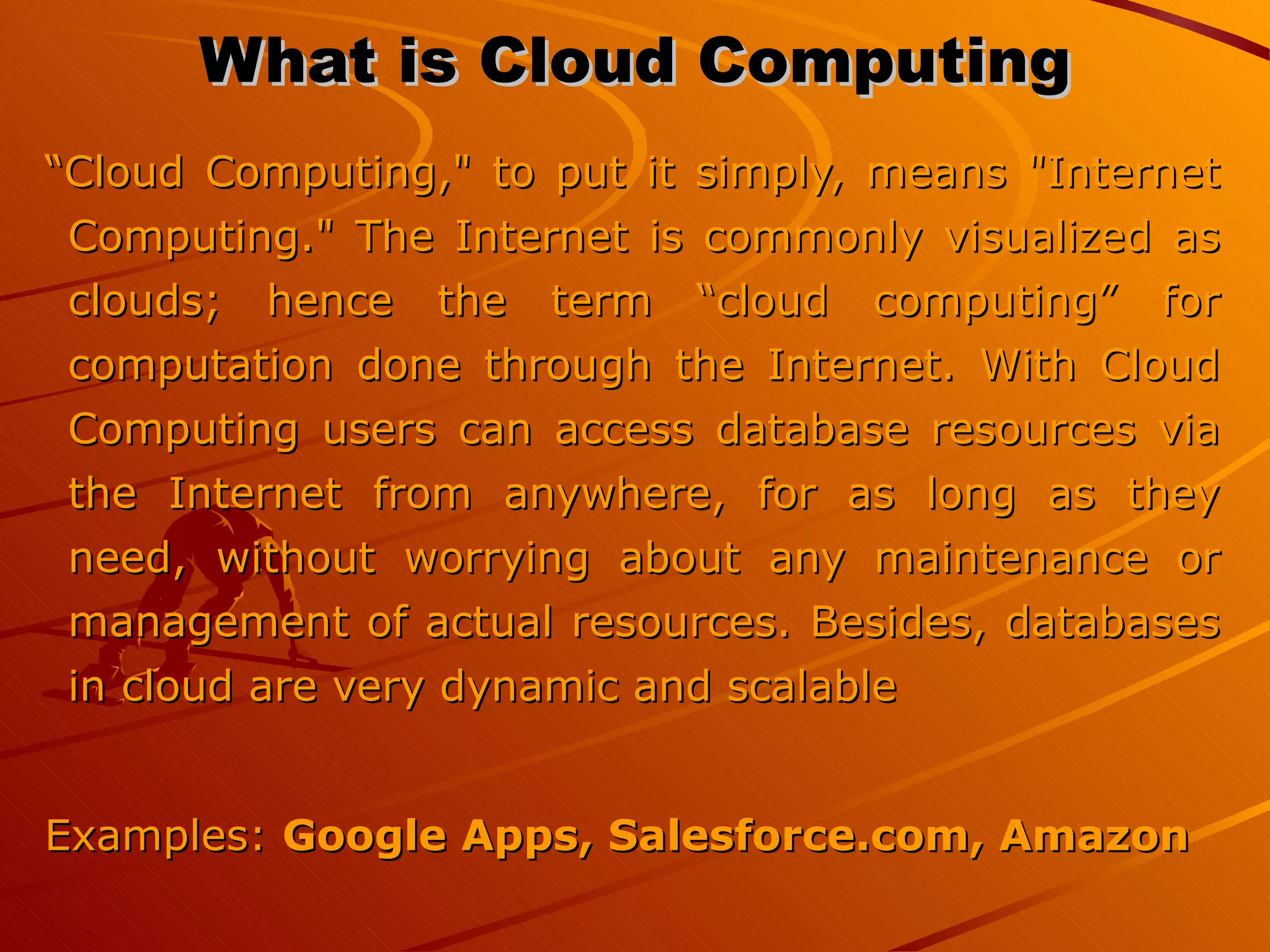 What is Cloud Computing “ Cloud Computing,&quot; to put it simply, means &quot;Internet Computing.&quot; The Internet is commonly visualized as clouds; hence the term “cloud computing” for computation done through the Internet. With Cloud Computing users can access database resources via the Internet from anywhere, for as long as they need, without worrying about any maintenance or management of actual resources. Besides, databases in cloud are very dynamic and scalable Examples:  Google Apps, Salesforce.com, Amazon   