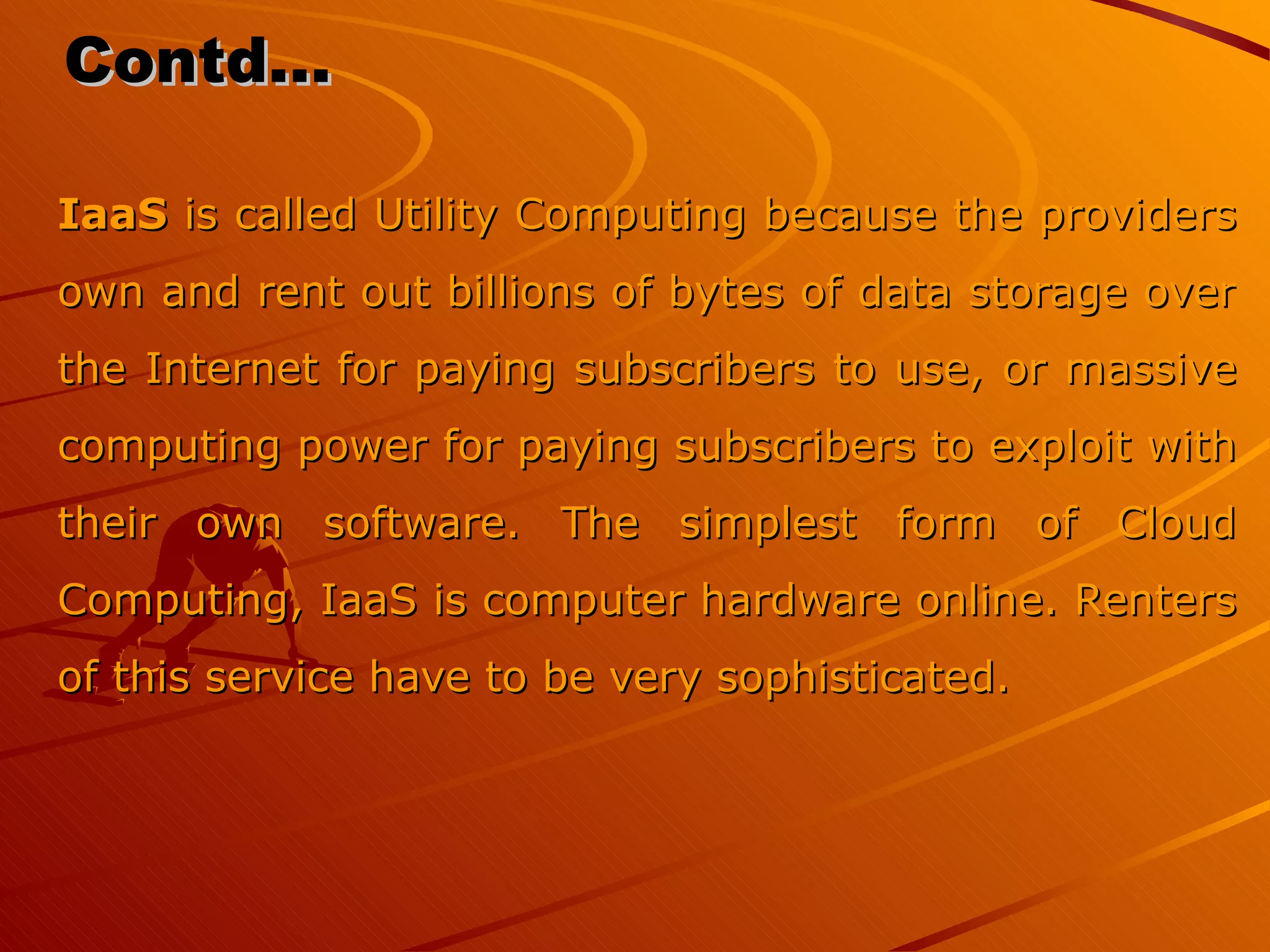 Contd… IaaS  is called Utility Computing because the providers own and rent out billions of bytes of data storage over the Internet for paying subscribers to use, or massive computing power for paying subscribers to exploit with their own software. The simplest form of Cloud Computing, IaaS is computer hardware online. Renters of this service have to be very sophisticated. 