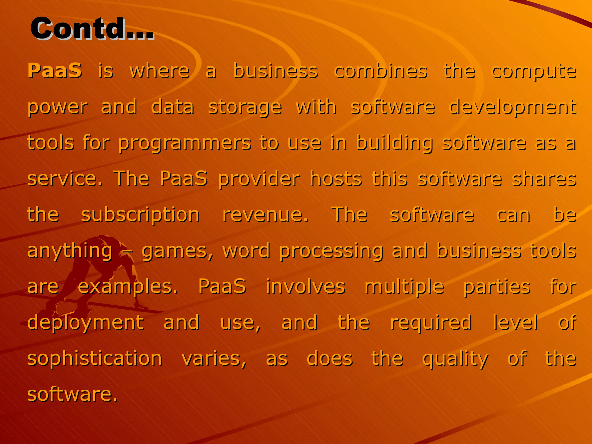 Contd… PaaS  is where a business combines the compute power and data storage with software development tools for programmers to use in building software as a service. The PaaS provider hosts this software shares the subscription revenue. The software can be anything – games, word processing and business tools are examples. PaaS involves multiple parties for deployment and use, and the required level of sophistication varies, as does the quality of the software. 