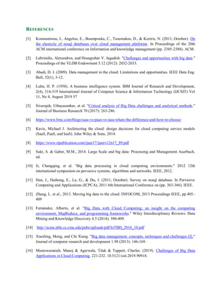 REFERENCES
[1] Konstantinou, I., Angelou, E., Boumpouka, C., Tsoumakos, D., & Koziris, N. (2011, October). On
the elasticity of nosql databases over cloud management platforms. In Proceedings of the 20th
ACM international conference on Information and knowledge management (pp. 2385-2388). ACM.
[2] Labrinidis, Alexandros, and Hosagrahar V. Jagadish. "Challenges and opportunities with big data."
Proceedings of the VLDB Endowment 5.12 (2012): 2032-2033.
[3] Abadi, D. J. (2009). Data management in the cloud: Limitations and opportunities. IEEE Data Eng.
Bull, 32(1), 3-12.
[4] Luhn, H. P. (1958). A business intelligence system. IBM Journal of Research and Development,
2(4), 314-319 International Journal of Computer Science & Information Technology (IJCSIT) Vol
11, No 4, August 2019 57
[5] Sivarajah, Uthayasankar, et al. "Critical analysis of Big Data challenges and analytical methods."
Journal of Business Research 70 (2017): 263-286.
[6] https://www.bmc.com/blogs/saas-vs-paas-vs-iaas-whats-the-difference-and-how-to-choose/
[7] Kavis, Michael J. Architecting the cloud: design decisions for cloud computing service models
(SaaS, PaaS, and IaaS). John Wiley & Sons, 2014.
[8] https://www.ripublication.com/ijaer17/ijaerv12n17_89.pdf
[9] Sakr, S. & Gaber, M.M., 2014. Large Scale and big data: Processing and Management Auerbach,
ed.
[10] Ji, Changqing, et al. "Big data processing in cloud computing environments." 2012 12th
international symposium on pervasive systems, algorithms and networks. IEEE, 2012.
[11] Han, J., Haihong, E., Le, G., & Du, J. (2011, October). Survey on nosql database. In Pervasive
Computing and Applications (ICPCA), 2011 6th International Conference on (pp. 363-366). IEEE.
[12] Zhang, L. et al., 2013. Moving big data to the cloud. INFOCOM, 2013 Proceedings IEEE, pp.405–
409
[13] Fernández, Alberto, et al. "Big Data with Cloud Computing: an insight on the computing
environment, MapReduce, and programming frameworks." Wiley Interdisciplinary Reviews: Data
Mining and Knowledge Discovery 4.5 (2014): 380-409.
[14] http://acme.able.cs.cmu.edu/pubs/uploads/pdf/IoTBD_2016_10.pdf
[15] Xiaofeng, Meng, and Chi Xiang. "Big data management: concepts, techniques and challenges [J]."
Journal of computer research and development 1.98 (2013): 146-169.
[16] Muniswamaiah, Manoj & Agerwala, Tilak & Tappert, Charles. (2019). Challenges of Big Data
Applications in Cloud Computing. 221-232. 10.5121/csit.2019.90918.
 