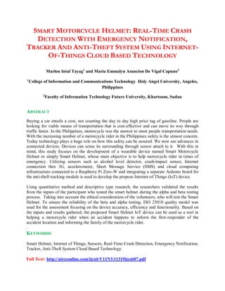 SMART MOTORCYCLE HELMET: REAL-TIME CRASH
DETECTION WITH EMERGENCY NOTIFICATION,
TRACKER AND ANTI-THEFT SYSTEM USING INTERNET-
OF-THINGS CLOUD BASED TECHNOLOGY
Marlon Intal Tayag1
and Maria Emmalyn Asuncion De Vigal Capuno2
1
College of Information and Communications Technology Holy Angel University, Angeles,
Philippines
2
Faculty of Information Technology Future University, Khartoum, Sudan
ABSTRACT
Buying a car entails a cost, not counting the day to day high price tag of gasoline. People are
looking for viable means of transportation that is cost-effective and can move its way through
traffic faster. In the Philippines, motorcycle was the answer to most people transportation needs.
With the increasing number of a motorcycle rider in the Philippines safety is the utmost concern.
Today technology plays a huge role on how this safety can be assured. We now see advances in
connected devices. Devices can sense its surrounding through sensor attach to it. With this in
mind, this study focuses on the development of a wearable device named Smart Motorcycle
Helmet or simply Smart Helmet, whose main objective is to help motorcycle rider in times of
emergency. Utilizing sensors such as alcohol level detector, crash/impact sensor, Internet
connection thru 3G, accelerometer, Short Message Service (SMS) and cloud computing
infrastructure connected to a Raspberry Pi Zero-W and integrating a separate Arduino board for
the anti-theft tracking module is used to develop the propose Internet-of Things (IoT) device.
Using quantitative method and descriptive type research, the researchers validated the results
from the inputs of the participant who tested the smart helmet during the alpha and beta testing
process. Taking into account the ethical consideration of the volunteers, who will test the Smart
Helmet. To ensure the reliability of the beta and alpha testing, ISO 25010 quality model was
used for the assessment focusing on the device accuracy, efficiency and functionality. Based on
the inputs and results gathered, the proposed Smart Helmet IoT device can be used as a tool in
helping a motorcycle rider when an accident happens to inform the first-responder of the
accident location and informing the family of the motorcycle rider.
.
KEYWORDS
Smart Helmet, Internet of Things, Sensors, Real-Time Crash Detection, Emergency Notification,
Tracker, Anti-Theft System Cloud Based Technology
Full Text: http://aircconline.com/ijcsit/V11N3/11319ijcsit07.pdf
 