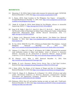 REFERENCES
[1] Mascarinas, E. M. (2016). Study in better safety measures for motorcycles urged - SUNSTAR.
Retrieved December 11, 2018, from https://www.sunstar.com.ph/article/111646
[2] L. Ramos. (2018). Road Accidents In The Philippines: Key Figures - eCompareMo -
eCompareMo.Retrieved December 11, 2018, from https://www.ecomparemo.com/info/road-
accidents-in-the-philippines-key-figures/
[3] Nandu, R., & Singh, K. (2014). Smart Helmet for Two-Wheelers. Advances in Automobile
Engineering, 03(01), 1–2. https://doi.org/10.4172/2167-7670.1000110
[4] Sung, K.-M., Noble, J., Kim, S.-C., Jeon, H.-J., Kim, J.-Y., Do, H.-H., … Baek, K.-J. (2016).
The Preventive Effect of Head Injury by Helmet Type in Motorcycle Crashes: A Rural Korean
Single-Center Observational Study. BioMed Research International, 2016, 1–7.
https://doi.org/10.1155/2016/1849134
[5] J. Dodson. (n.d.). Motorcycle Crashes and Brain Injuries | Jim Dodson Law. Retrieved
December 11, 2018, from https://www.jimdodsonlaw.com/library/motorcycle-crashes-and-
brain-injuries.cfm
[6] W. Tan. (2018). WHO PH: Over 90% of Motorcycle Deaths Didn’t Wear Helmets - Carmudi
Philippines. Retrieved December 18, 2018, from
https://www.carmudi.com.ph/journal/philippines-90-motorcycle-deaths-didnt-wear-helmets/
[7] Lahausse, J. A., Fildes, B. N., Page, Y., & Fitzharris, M. P. (2008). The potential for automatic
crash notification systems to reduce road fatalities. Annals of Advances in Automotive
Medicine. Association for the Advancement of Automotive Medicine. Annual Scientific
Conference, 52, 85–92. Retrieved from http://www.ncbi.nlm.nih.gov/pubmed/19026225
[8] M. Glasscoe. (n.d.). What is GPS? Retrieved December 11, 2018, from
http://scecinfo.usc.edu/education/k12/learn/gps1.htm
[9] Brodsky, H. (n.d.). Emergency Medical Service Rescue Time in Fatal Road Accidents.
Retrieved from http://onlinepubs.trb.org/Onlinepubs/trr/1990/1270/1270-011.pdf
[10] J. Porter. (2018). The History of IoT (Internet of Things) and How It’s Changed Today.
Retrieved December 18, 2018, from https://www.techprevue.com/history-iot-changed-today/
[11] Vishal, D., Afaque, H. S., Bhardawaj, H., & Ramesh, T. K. (2018). IoT-driven road safety
system. International Conference on Electrical, Electronics, Communication Computer
Technologies and Optimization Techniques, ICEECCOT 2017, 2018–Janua, 862–866.
https://doi.org/10.1109/ICEECCOT.2017.8284624
[12] Dickenson. (2016). How IoT and machine learning can make our roads safer | TechCrunch.
Retrieved December 18, 2018, from https://techcrunch.com/2016/07/13/how-iot-and-machine-
learning-can-make-our-roads-safer/
 