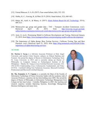 [13] Faizan Manzoor, S. A. B. (2017). Faaz smart helmet, 6(6), 332–335.
[14] Hobby, K. C., Gowing, B., & Matt, D. P. (2016). Smart helmet, 5(3), 660–663.
[15] Khaja, M., Aatif, A., & Manoj, A. (2017). Smart Helmet Based On IoT Technology, 5(Vii),
409–413.
[16] Motorcyclist age group and gender data - TAC - Transport Accident Commission. (n.d.).
Retrieved April 20, 2019, from http://www.tac.vic.gov.au/road-
safety/statistics/summaries/motorcycle-crash-data/motorcyclist-age-group-and-gender-data
[17] Amir, G. (n.d.). Prototyping Model in Software Development and Testing. Retrieved January
22, 2019, from https://www.testingexcellence.com/prototyping-model-software-development/
[18] The Importance of Alpha &amp; Beta Testing Services | Software Testing Tips and Best
Practices. (n.d.). Retrieved April 21, 2019, from https://blog.testmatick.com/2016/04/19/the-
importance-of-alpha-beta-testing-services/
AUTHORS
Dr. Marlon I. Tayag is a full-time Associate Professor at Holy Angel
University and teaches Cyber Security subjects on Ethical Hacking and
Forensic. He earned the degree of Doctor in Information Technology from
St. Linus University in 2015 and is currently taking up Doctor of
Philosophy in Computer Science at Technological Institute of the
Philippines – Manila. Dr. Tayag is Cisco Certified Network Associate, 210-
250 CCNA Understanding Cisco Cybersecurity Fundamentals and Fluke
CCTTA – Certified Cabling Test Technician Associate. Microsoft Certified
Professional and Microsoft Certified Educator.
Dr. Ma. Emmalyn A. V. Capuno is a currently the Dean of the Faculty of
Information Technology of Future University Sudan with the academic rank of
Associate Professor; a position she has been holding since 2009. She earned the
degree of Doctor of Philosophy in Information Technology Management from
Colegio de San Juan Letran – Calamba, Philippines in 2005. Her teaching and
research expertise includes Operating Systems, Knowledge Management,
Business Intelligence and many more.
 