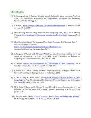 REFERENCES
[1] B. Loganayagi and S. Sujatha, “Creating virtual platform for cloud computing,” in Proc.
2010 IEEE International Conference on Computational Intelligence and Computing
Research (ICCIC), 2010, pp. 1-4.
[2] L. Garber, “The Challenges of Securing the Virtualized Environment,” Computer, vol. 45,
no. 1, pp. 17-20, 2012.
[3] Cloud Security Alliance, “Top threats to cloud computing V1.0,” CSA, 2010. [Online].
Available: https://cloudsecurityalliance.org/ topthreats/csathreats.v1.0.pdf. [Accessed: Nov.-
2017].
[4] Cloud Security Alliance,“The Notorious Nine. Cloud Computing Top Threats in 2013,”
CSA,2013. [Online]. Available:
http://www.cloudsecurityalliance.org/topthreats.%5Cnhttp://www.
cloudsecurityalliance.org. [Accessed: Oct.-2017].
[5] G.Xiaopeng, W.Sumei, and C.Xianqin,“VNSS: A network security sandbox for virtual
computing environment,” In Proc. 2010 IEEE Youth Conference on Information,
Computing and Telecommunications, 2010, pp. 395–398.
[6] N. Afshan,“Analysis and Assessment of the Vulnerabilities in Cloud Computing,” Int. J.
Adv. Res. Comput. Sci., vol. 8, no. 2, 2017, pp. 2015–2018.
[7] S. Bulusu and K, Sudia, “A Study on Cloud Computing Security Challenges,” Master thesis,
School of Computing at Blekinge Institute of Technology, 2012.
[8] H. Wu, Y. Ding, C. Winer, and L. Yao,“Network Security for Virtual Machine in Cloud
Computing,” in Proc. 5th International Conference on Computer Sciences and Convergence
Information Technology, 2009, pp. 18–21.
[9] M. R. Anala, J. Shetty, and G. Shobha,“A frameIEEwork for secure live migration of virtual
machines,” in Proc. Int. Conf. Adv. Comput. Commun. Informatics, ICACCI 2013, 2013,
pp. 243–248.
[10] A. Parashar and A. Borde, “Cloud Computing: Security Issues and its Detection Methods,”
Int. J. of Engg. Sci. & Mgmt., vol. 5, no. 2, 2015, pp. 136–140.
 