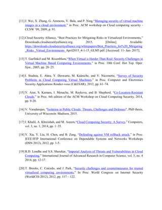 [11] J. Wei, X. Zhang, G. Ammons, V. Bala, and P. Ning,“Managing security of virtual machine
images in a cloud environment,” in Proc. ACM workshop on Cloud computing security -
CCSW ’09, 2009, p. 91.
[12] Cloud Security Alliance, “Best Practices for Mitigating Risks in Virtualized Environments,”
Downloads.cloudsecurityalliance.org, 2015. [Online]. Available:
https://downloads.cloudsecurityalliance.org/whitepapers/Best_Practices_for%20_Mitigating
_Risks _Virtual_Environments_April2015_4-1-15_GLM5.pdf. [Accessed: 11- Jan- 2017].
[13] T. Garfinkel and M. Rosenblum,“When Virtual is Harder Than Real: Security Challenges in
Virtual Machine Based Computing Environments,” in Proc. 10th Conf. Hot Top. Oper.
Syst., 2005, pp. 20–25.
[14] I. Studnia, E. Alata, Y. Deswarte, M. Kaâniche, and V. Nicomette, “Survey of Security
Problems in Cloud Computing Virtual Machines,” in Proc. Computer and Electronics
Security Applications Rendez-vous (C&ESAR), 2012, pp. 61–74.
[15] Y. Azar, S. Kamara, I. Menache, M. Raykova, and B. Shepherd, “Co-Location-Resistant
Clouds,” in Proc. 6th edition of the ACM Workshop on Cloud Computing Security, 2014,
pp. 9-20.
[16] V. Varadarajan, "Isolation in Public Clouds: Threats, Challenges and Defenses", PhD thesis,
University of Wisconsin–Madison, 2015.
[17] I. Khalil, A. Khreishah, and M. Azeem,“Cloud Computing Security: A Survey,” Computers,
vol. 3, no. 1, 2014, pp. 1–35.
[18] Y. Xia, Y. Liu, H. Chen, and B. Zang, “Defending against VM rollback attack,” in Proc.
IEEE/IFIP International Conference on Dependable Systems and Networks Workshops
(DSN 2012), 2012, pp. 1-5.
[19] R.D. Londhe and S.S. Sherekar, “Imperial Analysis of Threats and Vulnerabilities in Cloud
Computing,” International Journal of Advanced Research in Computer Science, vol. 5, no. 4
2014, pp. 12-17.
[20] T. Brooks, C. Caicedo, and J. Park, “Security challenges and countermeasures for trusted
virtualized computing environments,” In Proc. World Congress on Internet Security
(WorldCIS-2012), 2012, pp. 117 – 122.
 