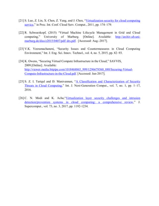 [21] S. Luo, Z. Lin, X. Chen, Z. Yang, and J. Chen, “Virtualization security for cloud computing
service,” in Proc. Int. Conf. Cloud Serv. Comput., 2011, pp. 174–179.
[22] R. Schwarzkopf, (2015) “Virtual Machine Lifecycle Management in Grid and Cloud
computing,” University of Marburg. [Online]. Available: http://archiv.ub.uni-
marburg.de/diss/z2015/0407/pdf/ drs.pdf. [Accessed: Aug.-2017].
[23] V.K. Veeramachaneni, “Security Issues and Countermeasures in Cloud Computing
Environment,” Int. J. Eng. Sci. Innov. Technol., vol. 4, no. 5, 2015, pp. 82–93.
[24] K. Owens, “Securing Virtual Compute Infrastructure in the Cloud,” SAVVIS,
2009.[Online]. Available:
http://viewer.media.bitpipe.com/1018468865_999/1296679360_880/Securing-Virtual-
Compute-Infrastructure-in-the-Cloud.pdf. [Accessed: Jun-2017].
[25] S. Z. I. Tariqul and D. Manivannan, “A Classification and Characterization of Security
Threats in Cloud Computing,” Int. J. Next-Generation Comput., vol. 7, no. 1, pp. 1–17,
2016.
[26] C. N. Modi and K. Acha,“Virtualization layer security challenges and intrusion
detection/prevention systems in cloud computing: a comprehensive review,” J.
Supercomput., vol. 73, no. 3, 2017, pp. 1192-1234.
 