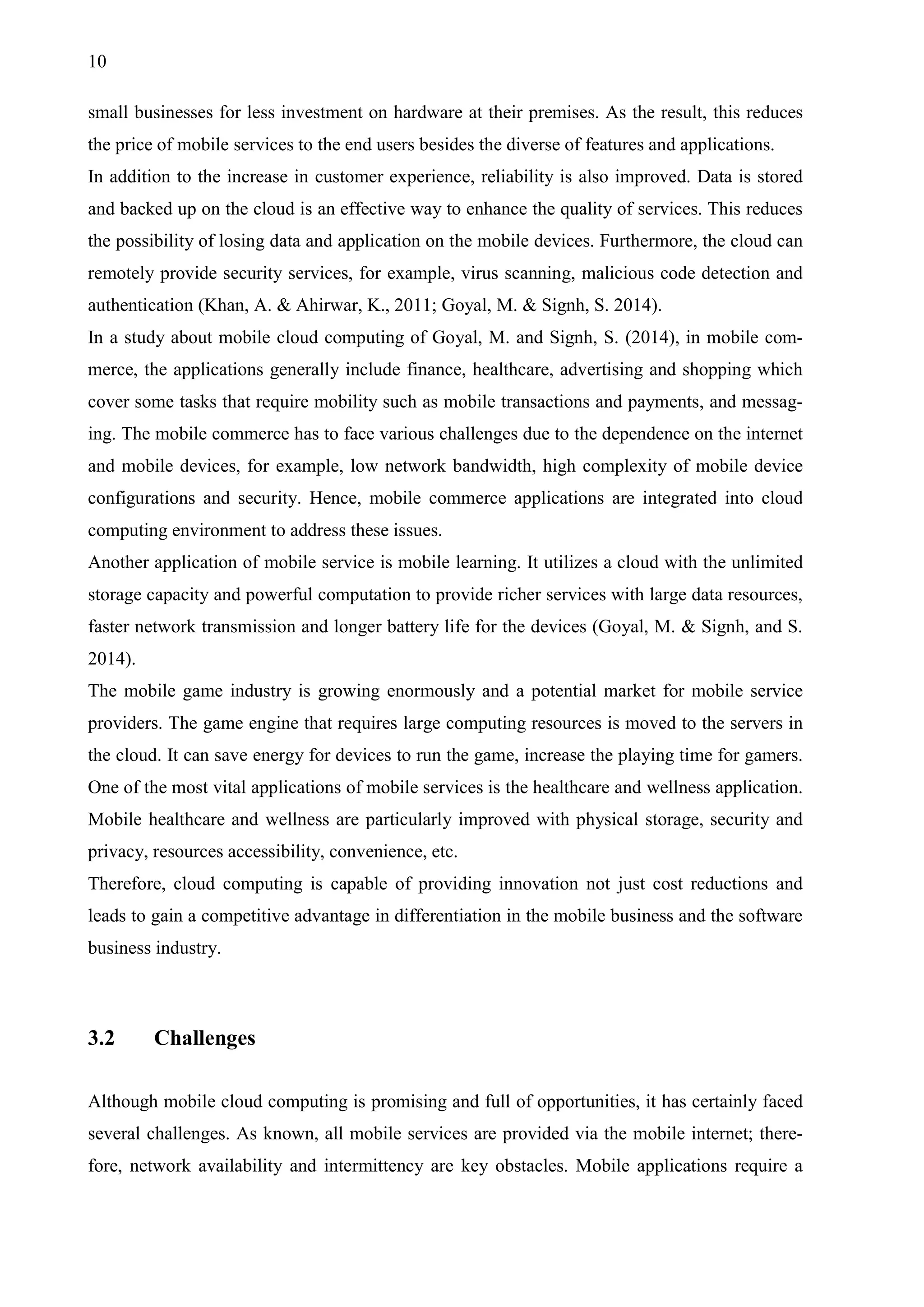 10
small businesses for less investment on hardware at their premises. As the result, this reduces
the price of mobile services to the end users besides the diverse of features and applications.
In addition to the increase in customer experience, reliability is also improved. Data is stored
and backed up on the cloud is an effective way to enhance the quality of services. This reduces
the possibility of losing data and application on the mobile devices. Furthermore, the cloud can
remotely provide security services, for example, virus scanning, malicious code detection and
authentication (Khan, A. & Ahirwar, K., 2011; Goyal, M. & Signh, S. 2014).
In a study about mobile cloud computing of Goyal, M. and Signh, S. (2014), in mobile com-
merce, the applications generally include finance, healthcare, advertising and shopping which
cover some tasks that require mobility such as mobile transactions and payments, and messag-
ing. The mobile commerce has to face various challenges due to the dependence on the internet
and mobile devices, for example, low network bandwidth, high complexity of mobile device
configurations and security. Hence, mobile commerce applications are integrated into cloud
computing environment to address these issues.
Another application of mobile service is mobile learning. It utilizes a cloud with the unlimited
storage capacity and powerful computation to provide richer services with large data resources,
faster network transmission and longer battery life for the devices (Goyal, M. & Signh, and S.
2014).
The mobile game industry is growing enormously and a potential market for mobile service
providers. The game engine that requires large computing resources is moved to the servers in
the cloud. It can save energy for devices to run the game, increase the playing time for gamers.
One of the most vital applications of mobile services is the healthcare and wellness application.
Mobile healthcare and wellness are particularly improved with physical storage, security and
privacy, resources accessibility, convenience, etc.
Therefore, cloud computing is capable of providing innovation not just cost reductions and
leads to gain a competitive advantage in differentiation in the mobile business and the software
business industry.
3.2 Challenges
Although mobile cloud computing is promising and full of opportunities, it has certainly faced
several challenges. As known, all mobile services are provided via the mobile internet; there-
fore, network availability and intermittency are key obstacles. Mobile applications require a
 