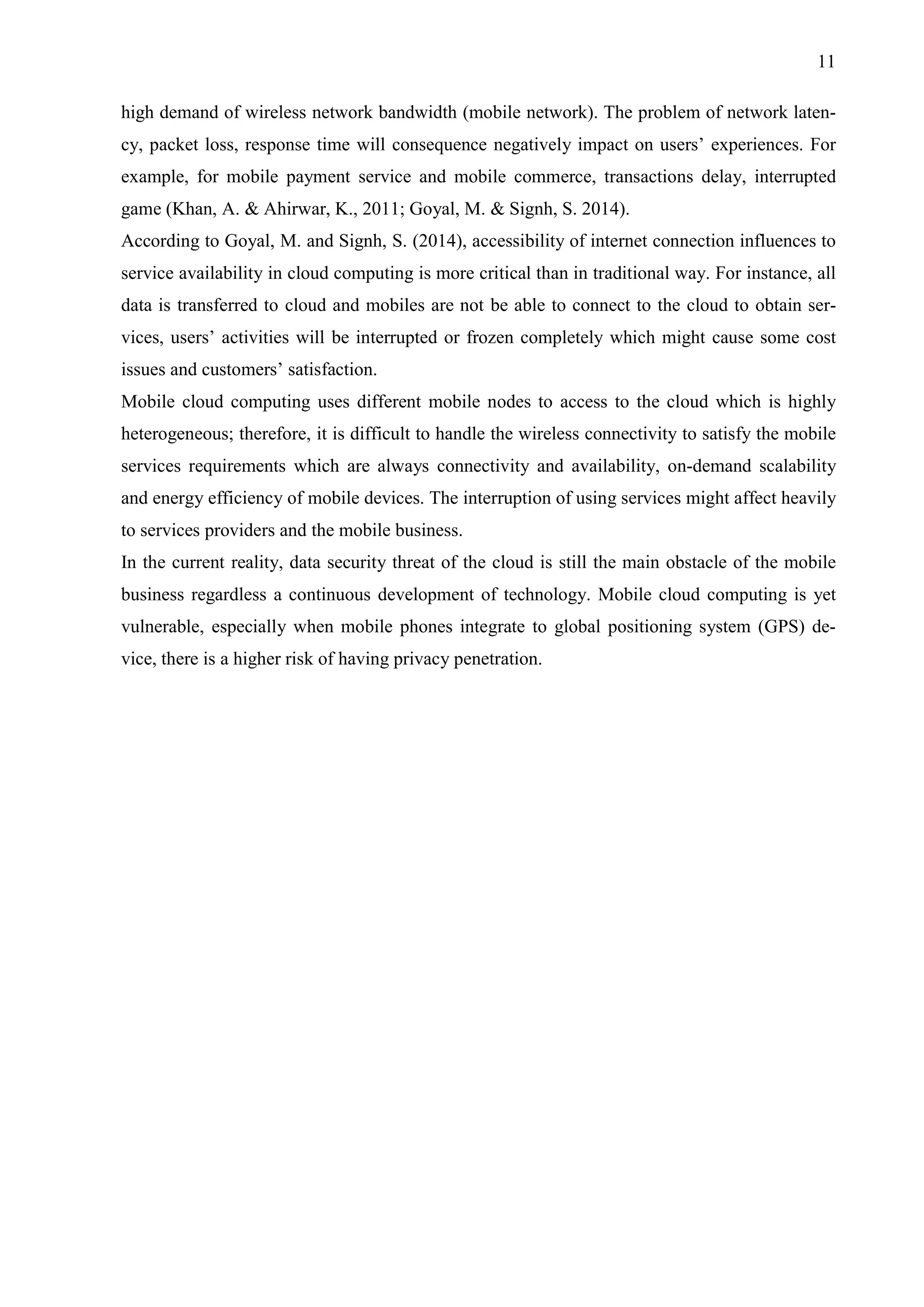 11
high demand of wireless network bandwidth (mobile network). The problem of network laten-
cy, packet loss, response time will consequence negatively impact on users’ experiences. For
example, for mobile payment service and mobile commerce, transactions delay, interrupted
game (Khan, A. & Ahirwar, K., 2011; Goyal, M. & Signh, S. 2014).
According to Goyal, M. and Signh, S. (2014), accessibility of internet connection influences to
service availability in cloud computing is more critical than in traditional way. For instance, all
data is transferred to cloud and mobiles are not be able to connect to the cloud to obtain ser-
vices, users’ activities will be interrupted or frozen completely which might cause some cost
issues and customers’ satisfaction.
Mobile cloud computing uses different mobile nodes to access to the cloud which is highly
heterogeneous; therefore, it is difficult to handle the wireless connectivity to satisfy the mobile
services requirements which are always connectivity and availability, on-demand scalability
and energy efficiency of mobile devices. The interruption of using services might affect heavily
to services providers and the mobile business.
In the current reality, data security threat of the cloud is still the main obstacle of the mobile
business regardless a continuous development of technology. Mobile cloud computing is yet
vulnerable, especially when mobile phones integrate to global positioning system (GPS) de-
vice, there is a higher risk of having privacy penetration.
 