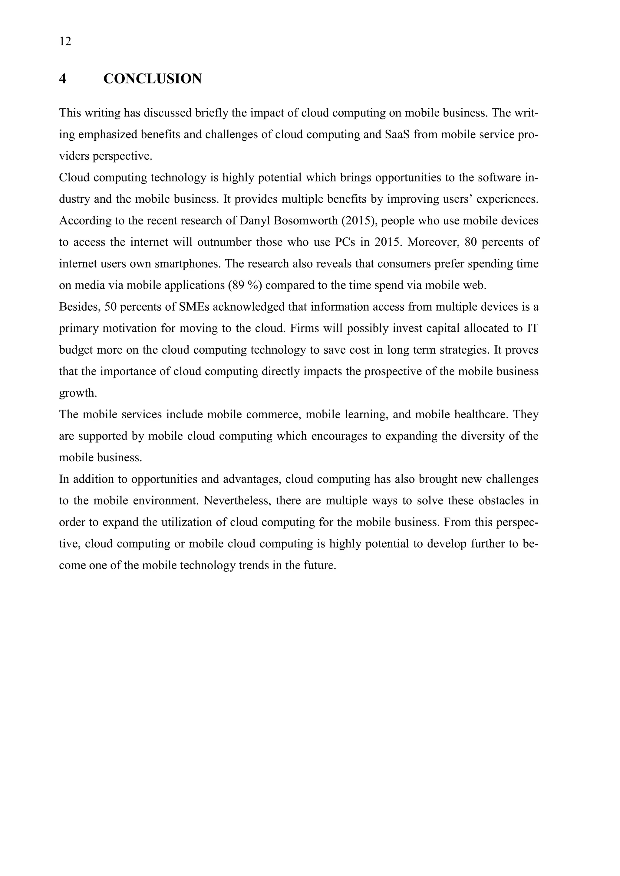 12
4 CONCLUSION
This writing has discussed briefly the impact of cloud computing on mobile business. The writ-
ing emphasized benefits and challenges of cloud computing and SaaS from mobile service pro-
viders perspective.
Cloud computing technology is highly potential which brings opportunities to the software in-
dustry and the mobile business. It provides multiple benefits by improving users’ experiences.
According to the recent research of Danyl Bosomworth (2015), people who use mobile devices
to access the internet will outnumber those who use PCs in 2015. Moreover, 80 percents of
internet users own smartphones. The research also reveals that consumers prefer spending time
on media via mobile applications (89 %) compared to the time spend via mobile web.
Besides, 50 percents of SMEs acknowledged that information access from multiple devices is a
primary motivation for moving to the cloud. Firms will possibly invest capital allocated to IT
budget more on the cloud computing technology to save cost in long term strategies. It proves
that the importance of cloud computing directly impacts the prospective of the mobile business
growth.
The mobile services include mobile commerce, mobile learning, and mobile healthcare. They
are supported by mobile cloud computing which encourages to expanding the diversity of the
mobile business.
In addition to opportunities and advantages, cloud computing has also brought new challenges
to the mobile environment. Nevertheless, there are multiple ways to solve these obstacles in
order to expand the utilization of cloud computing for the mobile business. From this perspec-
tive, cloud computing or mobile cloud computing is highly potential to develop further to be-
come one of the mobile technology trends in the future.
 