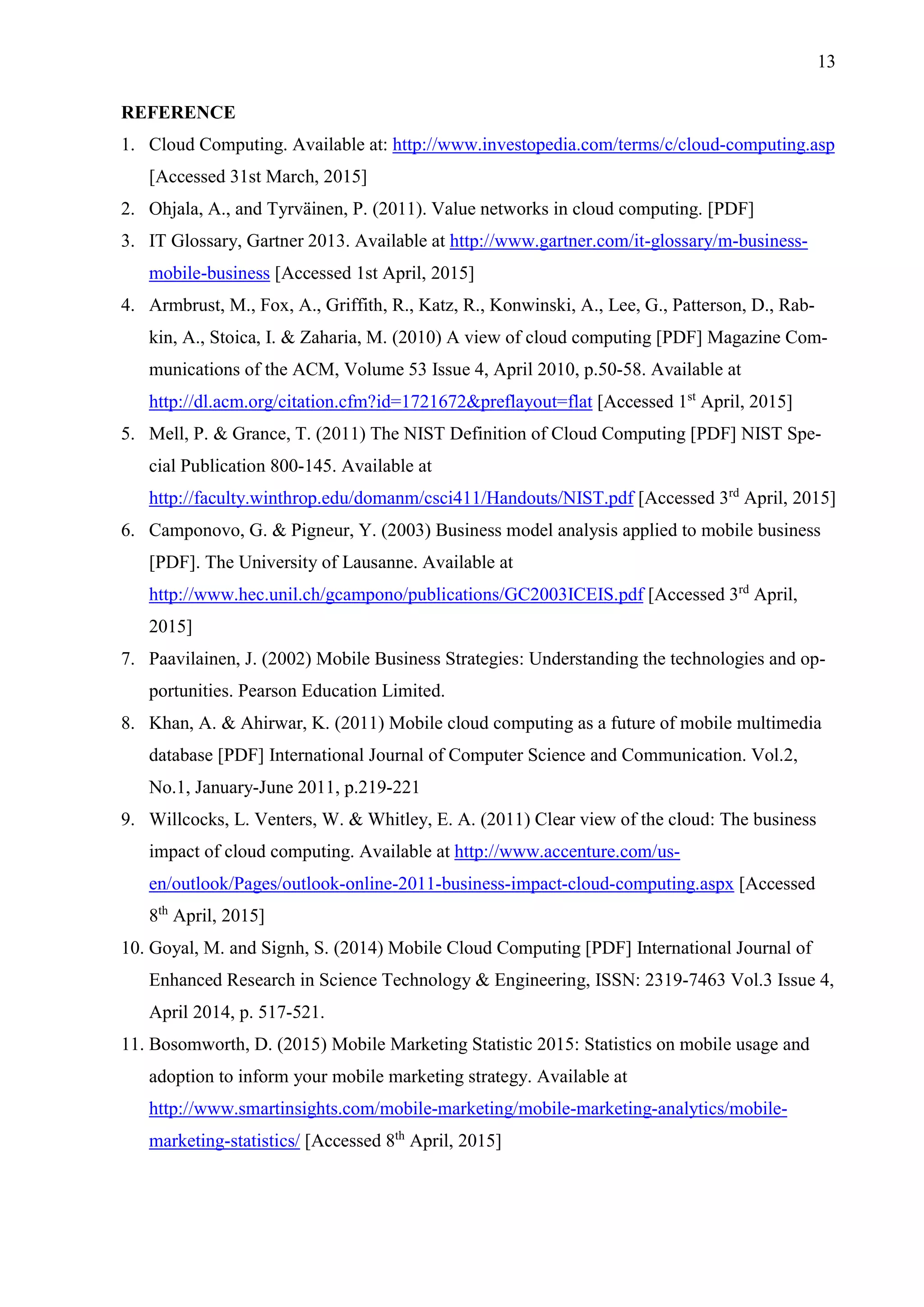 13
REFERENCE
1. Cloud Computing. Available at: http://www.investopedia.com/terms/c/cloud-computing.asp
[Accessed 31st March, 2015]
2. Ohjala, A., and Tyrväinen, P. (2011). Value networks in cloud computing. [PDF]
3. IT Glossary, Gartner 2013. Available at http://www.gartner.com/it-glossary/m-business-
mobile-business [Accessed 1st April, 2015]
4. Armbrust, M., Fox, A., Griffith, R., Katz, R., Konwinski, A., Lee, G., Patterson, D., Rab-
kin, A., Stoica, I. & Zaharia, M. (2010) A view of cloud computing [PDF] Magazine Com-
munications of the ACM, Volume 53 Issue 4, April 2010, p.50-58. Available at
http://dl.acm.org/citation.cfm?id=1721672&preflayout=flat [Accessed 1st
April, 2015]
5. Mell, P. & Grance, T. (2011) The NIST Definition of Cloud Computing [PDF] NIST Spe-
cial Publication 800-145. Available at
http://faculty.winthrop.edu/domanm/csci411/Handouts/NIST.pdf [Accessed 3rd
April, 2015]
6. Camponovo, G. & Pigneur, Y. (2003) Business model analysis applied to mobile business
[PDF]. The University of Lausanne. Available at
http://www.hec.unil.ch/gcampono/publications/GC2003ICEIS.pdf [Accessed 3rd
April,
2015]
7. Paavilainen, J. (2002) Mobile Business Strategies: Understanding the technologies and op-
portunities. Pearson Education Limited.
8. Khan, A. & Ahirwar, K. (2011) Mobile cloud computing as a future of mobile multimedia
database [PDF] International Journal of Computer Science and Communication. Vol.2,
No.1, January-June 2011, p.219-221
9. Willcocks, L. Venters, W. & Whitley, E. A. (2011) Clear view of the cloud: The business
impact of cloud computing. Available at http://www.accenture.com/us-
en/outlook/Pages/outlook-online-2011-business-impact-cloud-computing.aspx [Accessed
8th
April, 2015]
10. Goyal, M. and Signh, S. (2014) Mobile Cloud Computing [PDF] International Journal of
Enhanced Research in Science Technology & Engineering, ISSN: 2319-7463 Vol.3 Issue 4,
April 2014, p. 517-521.
11. Bosomworth, D. (2015) Mobile Marketing Statistic 2015: Statistics on mobile usage and
adoption to inform your mobile marketing strategy. Available at
http://www.smartinsights.com/mobile-marketing/mobile-marketing-analytics/mobile-
marketing-statistics/ [Accessed 8th
April, 2015]
 