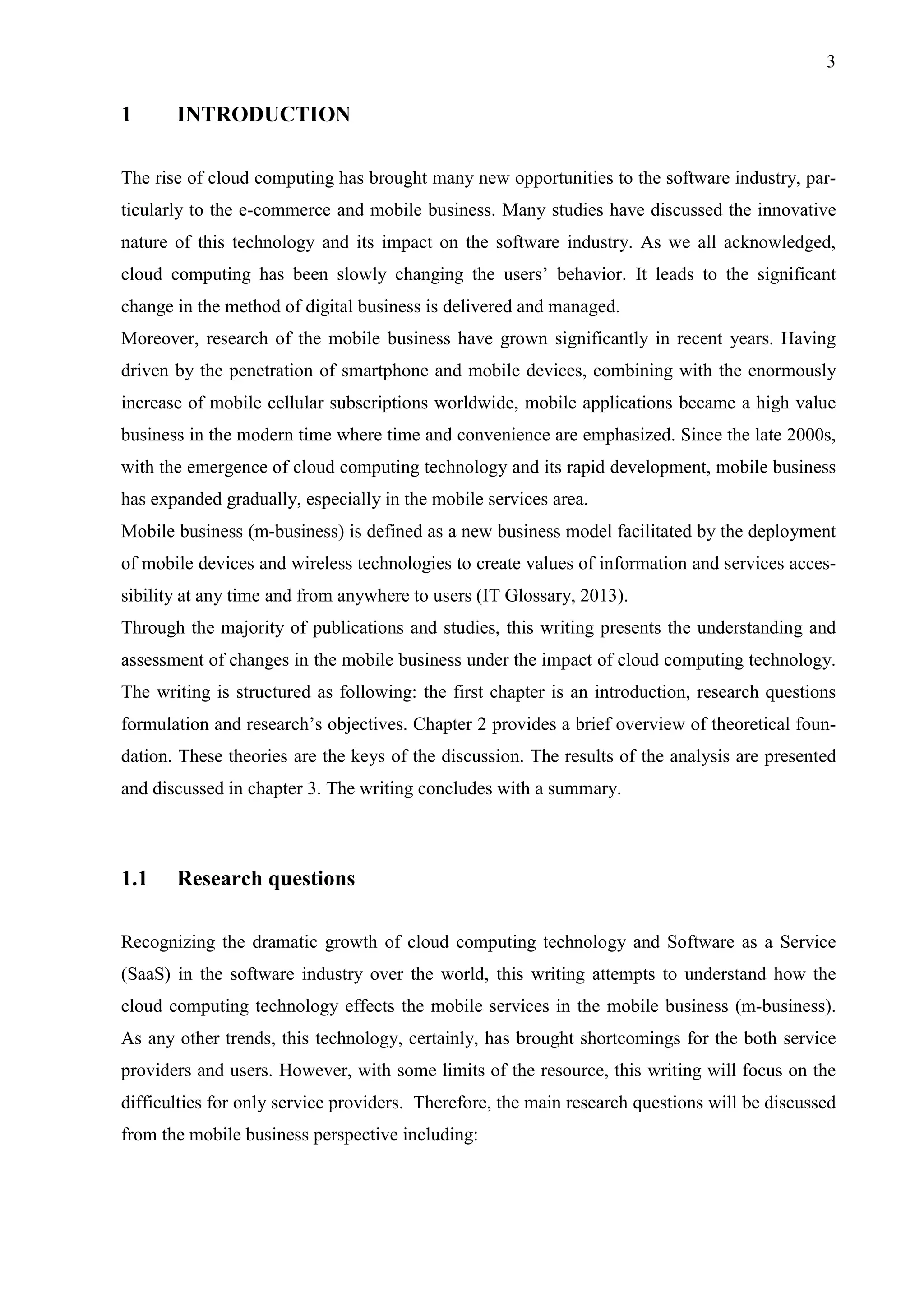 3
1 INTRODUCTION
The rise of cloud computing has brought many new opportunities to the software industry, par-
ticularly to the e-commerce and mobile business. Many studies have discussed the innovative
nature of this technology and its impact on the software industry. As we all acknowledged,
cloud computing has been slowly changing the users’ behavior. It leads to the significant
change in the method of digital business is delivered and managed.
Moreover, research of the mobile business have grown significantly in recent years. Having
driven by the penetration of smartphone and mobile devices, combining with the enormously
increase of mobile cellular subscriptions worldwide, mobile applications became a high value
business in the modern time where time and convenience are emphasized. Since the late 2000s,
with the emergence of cloud computing technology and its rapid development, mobile business
has expanded gradually, especially in the mobile services area.
Mobile business (m-business) is defined as a new business model facilitated by the deployment
of mobile devices and wireless technologies to create values of information and services acces-
sibility at any time and from anywhere to users (IT Glossary, 2013).
Through the majority of publications and studies, this writing presents the understanding and
assessment of changes in the mobile business under the impact of cloud computing technology.
The writing is structured as following: the first chapter is an introduction, research questions
formulation and research’s objectives. Chapter 2 provides a brief overview of theoretical foun-
dation. These theories are the keys of the discussion. The results of the analysis are presented
and discussed in chapter 3. The writing concludes with a summary.
1.1 Research questions
Recognizing the dramatic growth of cloud computing technology and Software as a Service
(SaaS) in the software industry over the world, this writing attempts to understand how the
cloud computing technology effects the mobile services in the mobile business (m-business).
As any other trends, this technology, certainly, has brought shortcomings for the both service
providers and users. However, with some limits of the resource, this writing will focus on the
difficulties for only service providers. Therefore, the main research questions will be discussed
from the mobile business perspective including:
 