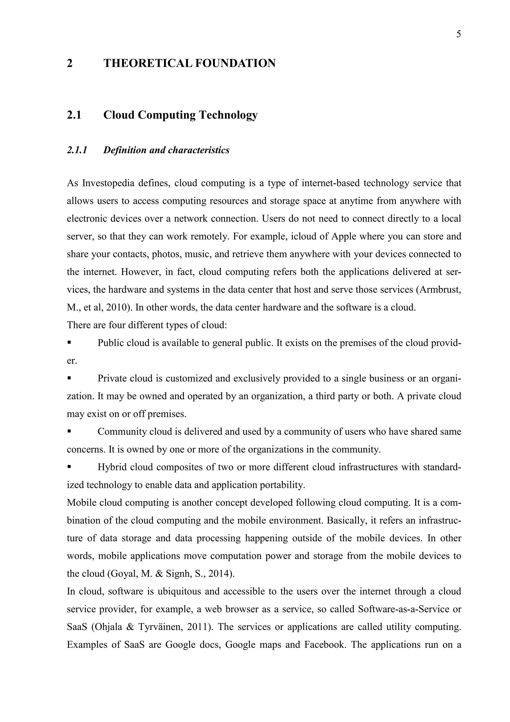 5
2 THEORETICAL FOUNDATION
2.1 Cloud Computing Technology
2.1.1 Definition and characteristics
As Investopedia defines, cloud computing is a type of internet-based technology service that
allows users to access computing resources and storage space at anytime from anywhere with
electronic devices over a network connection. Users do not need to connect directly to a local
server, so that they can work remotely. For example, icloud of Apple where you can store and
share your contacts, photos, music, and retrieve them anywhere with your devices connected to
the internet. However, in fact, cloud computing refers both the applications delivered at ser-
vices, the hardware and systems in the data center that host and serve those services (Armbrust,
M., et al, 2010). In other words, the data center hardware and the software is a cloud.
There are four different types of cloud:
 Public cloud is available to general public. It exists on the premises of the cloud provid-
er.
 Private cloud is customized and exclusively provided to a single business or an organi-
zation. It may be owned and operated by an organization, a third party or both. A private cloud
may exist on or off premises.
 Community cloud is delivered and used by a community of users who have shared same
concerns. It is owned by one or more of the organizations in the community.
 Hybrid cloud composites of two or more different cloud infrastructures with standard-
ized technology to enable data and application portability.
Mobile cloud computing is another concept developed following cloud computing. It is a com-
bination of the cloud computing and the mobile environment. Basically, it refers an infrastruc-
ture of data storage and data processing happening outside of the mobile devices. In other
words, mobile applications move computation power and storage from the mobile devices to
the cloud (Goyal, M. & Signh, S., 2014).
In cloud, software is ubiquitous and accessible to the users over the internet through a cloud
service provider, for example, a web browser as a service, so called Software-as-a-Service or
SaaS (Ohjala & Tyrväinen, 2011). The services or applications are called utility computing.
Examples of SaaS are Google docs, Google maps and Facebook. The applications run on a
 