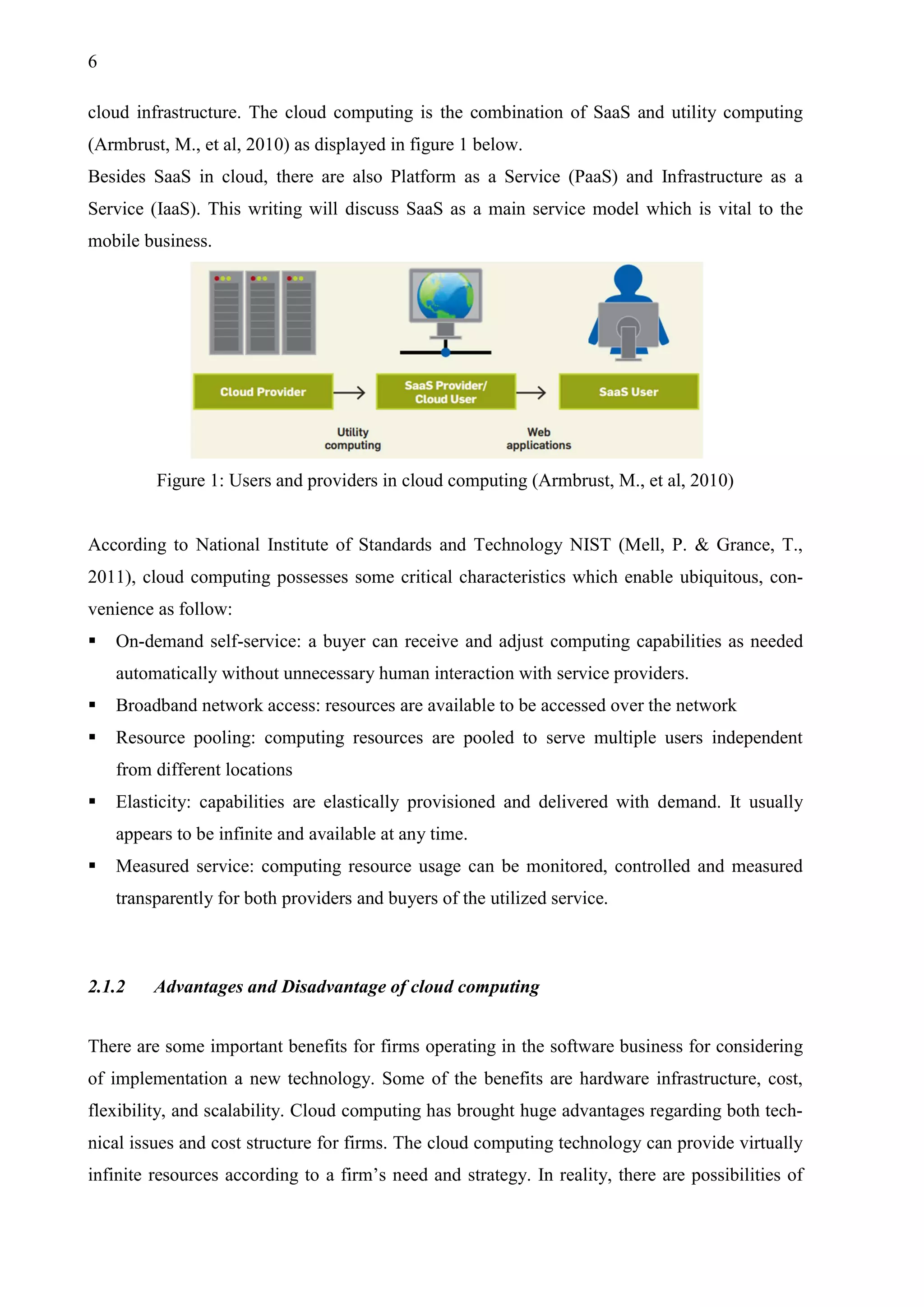 6
cloud infrastructure. The cloud computing is the combination of SaaS and utility computing
(Armbrust, M., et al, 2010) as displayed in figure 1 below.
Besides SaaS in cloud, there are also Platform as a Service (PaaS) and Infrastructure as a
Service (IaaS). This writing will discuss SaaS as a main service model which is vital to the
mobile business.
Figure 1: Users and providers in cloud computing (Armbrust, M., et al, 2010)
According to National Institute of Standards and Technology NIST (Mell, P. & Grance, T.,
2011), cloud computing possesses some critical characteristics which enable ubiquitous, con-
venience as follow:
 On-demand self-service: a buyer can receive and adjust computing capabilities as needed
automatically without unnecessary human interaction with service providers.
 Broadband network access: resources are available to be accessed over the network
 Resource pooling: computing resources are pooled to serve multiple users independent
from different locations
 Elasticity: capabilities are elastically provisioned and delivered with demand. It usually
appears to be infinite and available at any time.
 Measured service: computing resource usage can be monitored, controlled and measured
transparently for both providers and buyers of the utilized service.
2.1.2 Advantages and Disadvantage of cloud computing
There are some important benefits for firms operating in the software business for considering
of implementation a new technology. Some of the benefits are hardware infrastructure, cost,
flexibility, and scalability. Cloud computing has brought huge advantages regarding both tech-
nical issues and cost structure for firms. The cloud computing technology can provide virtually
infinite resources according to a firm’s need and strategy. In reality, there are possibilities of
 