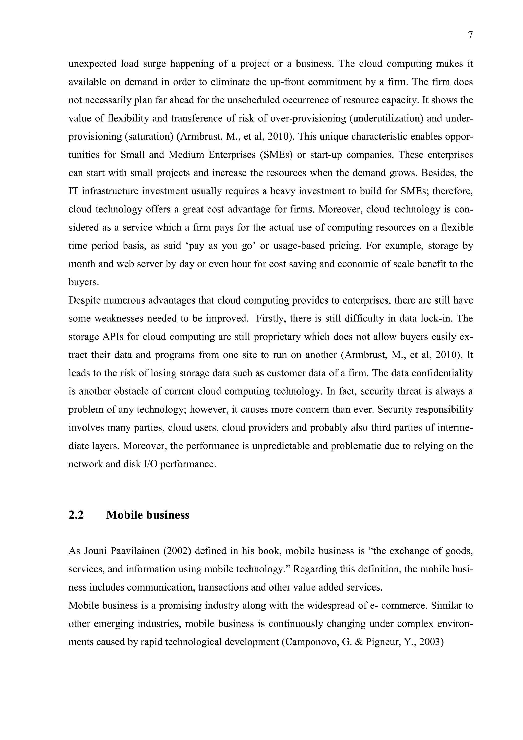 7
unexpected load surge happening of a project or a business. The cloud computing makes it
available on demand in order to eliminate the up-front commitment by a firm. The firm does
not necessarily plan far ahead for the unscheduled occurrence of resource capacity. It shows the
value of flexibility and transference of risk of over-provisioning (underutilization) and under-
provisioning (saturation) (Armbrust, M., et al, 2010). This unique characteristic enables oppor-
tunities for Small and Medium Enterprises (SMEs) or start-up companies. These enterprises
can start with small projects and increase the resources when the demand grows. Besides, the
IT infrastructure investment usually requires a heavy investment to build for SMEs; therefore,
cloud technology offers a great cost advantage for firms. Moreover, cloud technology is con-
sidered as a service which a firm pays for the actual use of computing resources on a flexible
time period basis, as said ‘pay as you go’ or usage-based pricing. For example, storage by
month and web server by day or even hour for cost saving and economic of scale benefit to the
buyers.
Despite numerous advantages that cloud computing provides to enterprises, there are still have
some weaknesses needed to be improved. Firstly, there is still difficulty in data lock-in. The
storage APIs for cloud computing are still proprietary which does not allow buyers easily ex-
tract their data and programs from one site to run on another (Armbrust, M., et al, 2010). It
leads to the risk of losing storage data such as customer data of a firm. The data confidentiality
is another obstacle of current cloud computing technology. In fact, security threat is always a
problem of any technology; however, it causes more concern than ever. Security responsibility
involves many parties, cloud users, cloud providers and probably also third parties of interme-
diate layers. Moreover, the performance is unpredictable and problematic due to relying on the
network and disk I/O performance.
2.2 Mobile business
As Jouni Paavilainen (2002) defined in his book, mobile business is “the exchange of goods,
services, and information using mobile technology.” Regarding this definition, the mobile busi-
ness includes communication, transactions and other value added services.
Mobile business is a promising industry along with the widespread of e- commerce. Similar to
other emerging industries, mobile business is continuously changing under complex environ-
ments caused by rapid technological development (Camponovo, G. & Pigneur, Y., 2003)
 