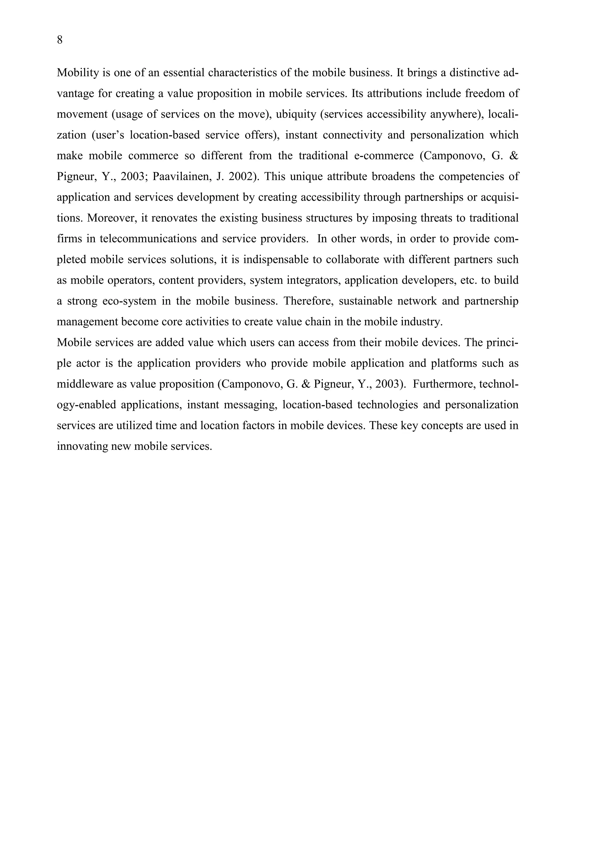8
Mobility is one of an essential characteristics of the mobile business. It brings a distinctive ad-
vantage for creating a value proposition in mobile services. Its attributions include freedom of
movement (usage of services on the move), ubiquity (services accessibility anywhere), locali-
zation (user’s location-based service offers), instant connectivity and personalization which
make mobile commerce so different from the traditional e-commerce (Camponovo, G. &
Pigneur, Y., 2003; Paavilainen, J. 2002). This unique attribute broadens the competencies of
application and services development by creating accessibility through partnerships or acquisi-
tions. Moreover, it renovates the existing business structures by imposing threats to traditional
firms in telecommunications and service providers. In other words, in order to provide com-
pleted mobile services solutions, it is indispensable to collaborate with different partners such
as mobile operators, content providers, system integrators, application developers, etc. to build
a strong eco-system in the mobile business. Therefore, sustainable network and partnership
management become core activities to create value chain in the mobile industry.
Mobile services are added value which users can access from their mobile devices. The princi-
ple actor is the application providers who provide mobile application and platforms such as
middleware as value proposition (Camponovo, G. & Pigneur, Y., 2003). Furthermore, technol-
ogy-enabled applications, instant messaging, location-based technologies and personalization
services are utilized time and location factors in mobile devices. These key concepts are used in
innovating new mobile services.
 