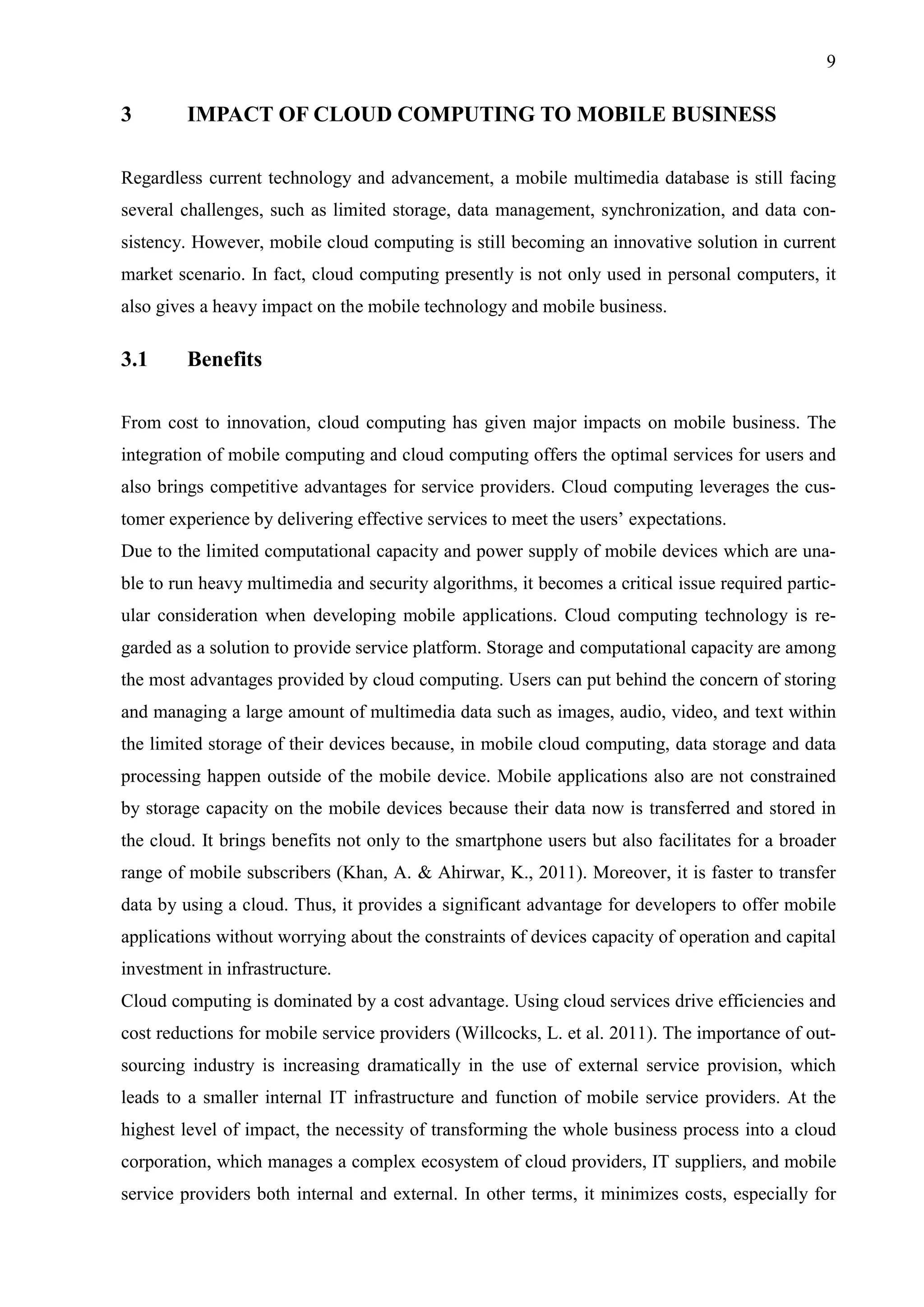 9
3 IMPACT OF CLOUD COMPUTING TO MOBILE BUSINESS
Regardless current technology and advancement, a mobile multimedia database is still facing
several challenges, such as limited storage, data management, synchronization, and data con-
sistency. However, mobile cloud computing is still becoming an innovative solution in current
market scenario. In fact, cloud computing presently is not only used in personal computers, it
also gives a heavy impact on the mobile technology and mobile business.
3.1 Benefits
From cost to innovation, cloud computing has given major impacts on mobile business. The
integration of mobile computing and cloud computing offers the optimal services for users and
also brings competitive advantages for service providers. Cloud computing leverages the cus-
tomer experience by delivering effective services to meet the users’ expectations.
Due to the limited computational capacity and power supply of mobile devices which are una-
ble to run heavy multimedia and security algorithms, it becomes a critical issue required partic-
ular consideration when developing mobile applications. Cloud computing technology is re-
garded as a solution to provide service platform. Storage and computational capacity are among
the most advantages provided by cloud computing. Users can put behind the concern of storing
and managing a large amount of multimedia data such as images, audio, video, and text within
the limited storage of their devices because, in mobile cloud computing, data storage and data
processing happen outside of the mobile device. Mobile applications also are not constrained
by storage capacity on the mobile devices because their data now is transferred and stored in
the cloud. It brings benefits not only to the smartphone users but also facilitates for a broader
range of mobile subscribers (Khan, A. & Ahirwar, K., 2011). Moreover, it is faster to transfer
data by using a cloud. Thus, it provides a significant advantage for developers to offer mobile
applications without worrying about the constraints of devices capacity of operation and capital
investment in infrastructure.
Cloud computing is dominated by a cost advantage. Using cloud services drive efficiencies and
cost reductions for mobile service providers (Willcocks, L. et al. 2011). The importance of out-
sourcing industry is increasing dramatically in the use of external service provision, which
leads to a smaller internal IT infrastructure and function of mobile service providers. At the
highest level of impact, the necessity of transforming the whole business process into a cloud
corporation, which manages a complex ecosystem of cloud providers, IT suppliers, and mobile
service providers both internal and external. In other terms, it minimizes costs, especially for
 