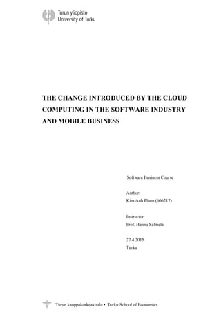 Turun kauppakorkeakoulu • Turku School of Economics
THE CHANGE INTRODUCED BY THE CLOUD
COMPUTING IN THE SOFTWARE INDUSTRY
AND MOBILE BUSINESS
Software Business Course
Author:
Kim Anh Pham (606217)
Instructor:
Prof. Hannu Salmela
27.4.2015
Turku
 
