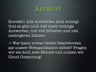 Antwort
Korrekt! Alle Antworten sind richtig!
Und es gibt noch viel mehr richtige
Antworten, mit viel höheren und viel
niedrigeren Zahlen!
-> Wer kann sowas besser beantworten
als unsere Webapplikation selbst? Fragen
wir sie doch jede Minute und nutzen wir
Cloud Computing!
 