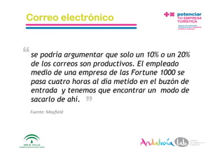 Correo electrónico


“ se podría argumentar que solo un 10% o un 20%
  de los correos son productivos. El empleado
  medio de una empresa de las Fortune 1000 se
  pasa cuatro horas al día metido en el buzón de
  entrada y tenemos que encontrar un modo de
                               “
  sacarlo de ahí.
  Fuente: Mayﬁeld 




  1/6/10             Departamento de Marke2ng ‐ Socialtec    17 
 