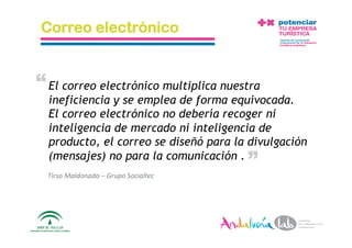 Correo electrónico


“ El correo electrónico multiplica nuestra
  ineficiencia y se emplea de forma equivocada.
  El correo electrónico no debería recoger ni
  inteligencia de mercado ni inteligencia de
  producto, el correo se diseñó para la divulgación        “
  (mensajes) no para la comunicación .
  Tirso Maldonado – Grupo Socialtec 




  1/6/10           Departamento de Marke2ng ‐ Socialtec        18 
 