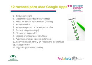 12 razones para usar Google Apps

 1.  Bloquea el spam 
 2.  Motor de búsquedas muy avanzado 
 3.  Anida los emails relacionados (replies) 
 4.  Incluye un chat  
 5.  Incluye un gestor de tareas personales 
 6.  Permite e2quetar (tags) 
 7.  Filtros muy avanzados 
 8.  Espacio prác2camente ilimitado 
 9.  Puedes conﬁgurar tu propio dominio 
 10. Incluye un calendario y un repositorio de archivos 
 11. Trabaja oﬄine 
 12. Es gra2s! (Edición estándar) 



 1/6/10         Departamento de Marke2ng ‐ Socialtec       21 
 