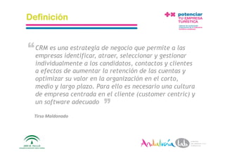 Definición


“ CRM es una estrategiaatraer, seleccionar y gestionar
  empresas identificar,
                        de negocio que permite a las

   individualmente a los candidatos, contactos y clientes
   a efectos de aumentar la retención de las cuentas y
   optimizar su valor en la organización en el corto,
   medio y largo plazo. Para ello es necesario una cultura
   de empresa centrada en el cliente (customer centric) y
                                   “
   un software adecuado

  Tirso Maldonado  




 1/6/10         Departamento de Marke2ng ‐ Socialtec         27 
 