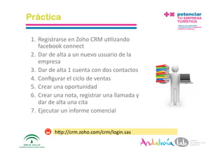 Práctica

 1.  Registrarse en Zoho CRM u2lizando 
     facebook connect 
 2.  Dar de alta a un nuevo usuario de la 
     empresa 
 3.  Dar de alta 1 cuenta con dos contactos 
 4.  Conﬁgurar el ciclo de ventas 
 5.  Crear una oportunidad 
 6.  Crear una nota, registrar una llamada y 
     dar de alta una cita 
 7.  Ejecutar un informe comercial 


           hAp://crm.zoho.com/crm/login.sas 

 1/6/10        Departamento de Marke2ng ‐ Socialtec    36 
 