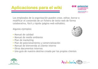 Aplicaciones para el wiki

Los empleados de la organización pueden crear, editar, borrar o
modificar el contenido de un fichero de texto web de forma
colaborativa, fácil y rápida (página web editable).

Algunos ejemplos:

  Manual de calidad
  Manual de medio ambiente
  Plan de marketing
  Plan de posicionamiento y comercialización
  Manual de bienvenida al cliente interno
  Otros documentos internos
  Una guía de nuestro destino creada por los propios clientes



 1/6/10  Departamento de Marke2ng ‐ Socialtec                     39 
 