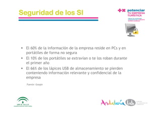 Seguridad de los SI



  El 60% de la información de la empresa reside en PCs y en
   portátiles de forma no segura
  El 10% de los portátiles se extravían o te los roban durante
   el primer año
  El 66% de los lápices USB de almacenamiento se pierden
   conteniendo información relevante y confidencial de la
   empresa
    Fuente: Google




 1/6/10              Departamento de Marke2ng ‐ Socialtec         8 
 