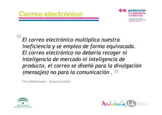 Correo electrónico


“ El correo electrónico multiplica nuestra
  ineficiencia y se emplea de forma equivocada.
  El correo electrónico no debería recoger ni
  inteligencia de mercado ni inteligencia de
  producto, el correo se diseñó para la divulgación        “
  (mensajes) no para la comunicación .
  Tirso Maldonado – Grupo Socialtec 




  10/5/10          Departamento de Marke2ng ‐ Socialtec        25 
 