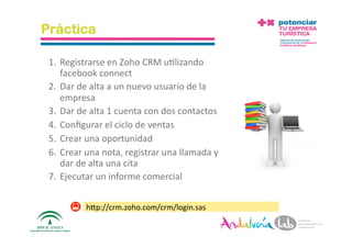 Práctica

 1. Registrarse en Zoho CRM u2lizando 
    facebook connect 
 2. Dar de alta a un nuevo usuario de la 
    empresa 
 3. Dar de alta 1 cuenta con dos contactos 
 4. Conﬁgurar el ciclo de ventas 
 5. Crear una oportunidad 
 6. Crear una nota, registrar una llamada y 
    dar de alta una cita 
 7. Ejecutar un informe comercial 


            hAp://crm.zoho.com/crm/login.sas 

 10/5/10        Departamento de Marke2ng ‐ Socialtec    43 
 