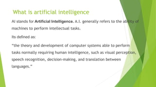 What is artificial intelligence
AI stands for Artificial Intelligence. A.I. generally refers to the ability of
machines to perform intellectual tasks.
Its defined as:
“the theory and development of computer systems able to perform
tasks normally requiring human intelligence, such as visual perception,
speech recognition, decision-making, and translation between
languages.”
 