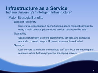 Infrastructure as a Service
Indiana University’s “Intelligent Infrastructure”
•   Major Strategic Benefits
      •   Disaster Recovery
            •   Servers were jeopardized during flooding at one regional campus; by
                using a main campus private cloud service, data would be safe
      •   Scalability
            •   Scales horizontally; as more departments, schools, and campuses
                are added, central campus IT resources are not overloaded
      •   Savings
            •   Less servers to maintain and replace; staff can focus on teaching and
                research rather that worrying about managing servers




                                                                                      6
 