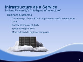 Infrastructure as a Service
Indiana University’s “Intelligent Infrastructure”
•   Business Outcomes
     •   Cost savings of up to 87% in application-specific infrastructure
         costs
     •   Energy savings of 80-85%
     •   Space savings of 90%
     •   More outreach to regional campuses




                                                                            7
 