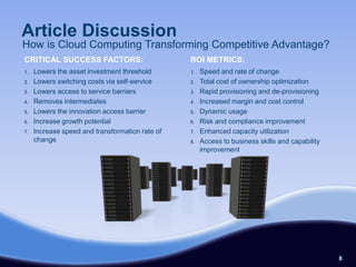 Article Discussion
How is Cloud Computing Transforming Competitive Advantage?
CRITICAL SUCCESS FACTORS:                        ROI METRICS:
1.   Lowers the asset investment threshold       1.   Speed and rate of change
2.   Lowers switching costs via self-service     2.   Total cost of ownership optimization
3.   Lowers access to service barriers           3.   Rapid provisioning and de-provisioning
4.   Removes intermediates                       4.   Increased margin and cost control
5.   Lowers the innovation access barrier        5.   Dynamic usage
6.   Increase growth potential                   6.   Risk and compliance improvement
7.   Increase speed and transformation rate of   7.   Enhanced capacity utilization
     change                                      8.   Access to business skills and capability
                                                      improvement




                                                                                                 8
 