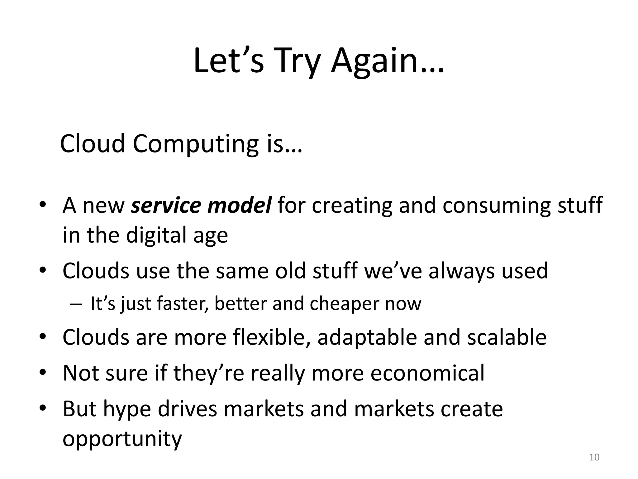 Let’s Try Again…

  Cloud Computing is…

• A new service model for creating and consuming stuff
  in the digital age
• Clouds use the same old stuff we’ve always used
   – It’s just faster, better and cheaper now
• Clouds are more flexible, adaptable and scalable
• Not sure if they’re really more economical
• But hype drives markets and markets create
  opportunity
                                                     10
 