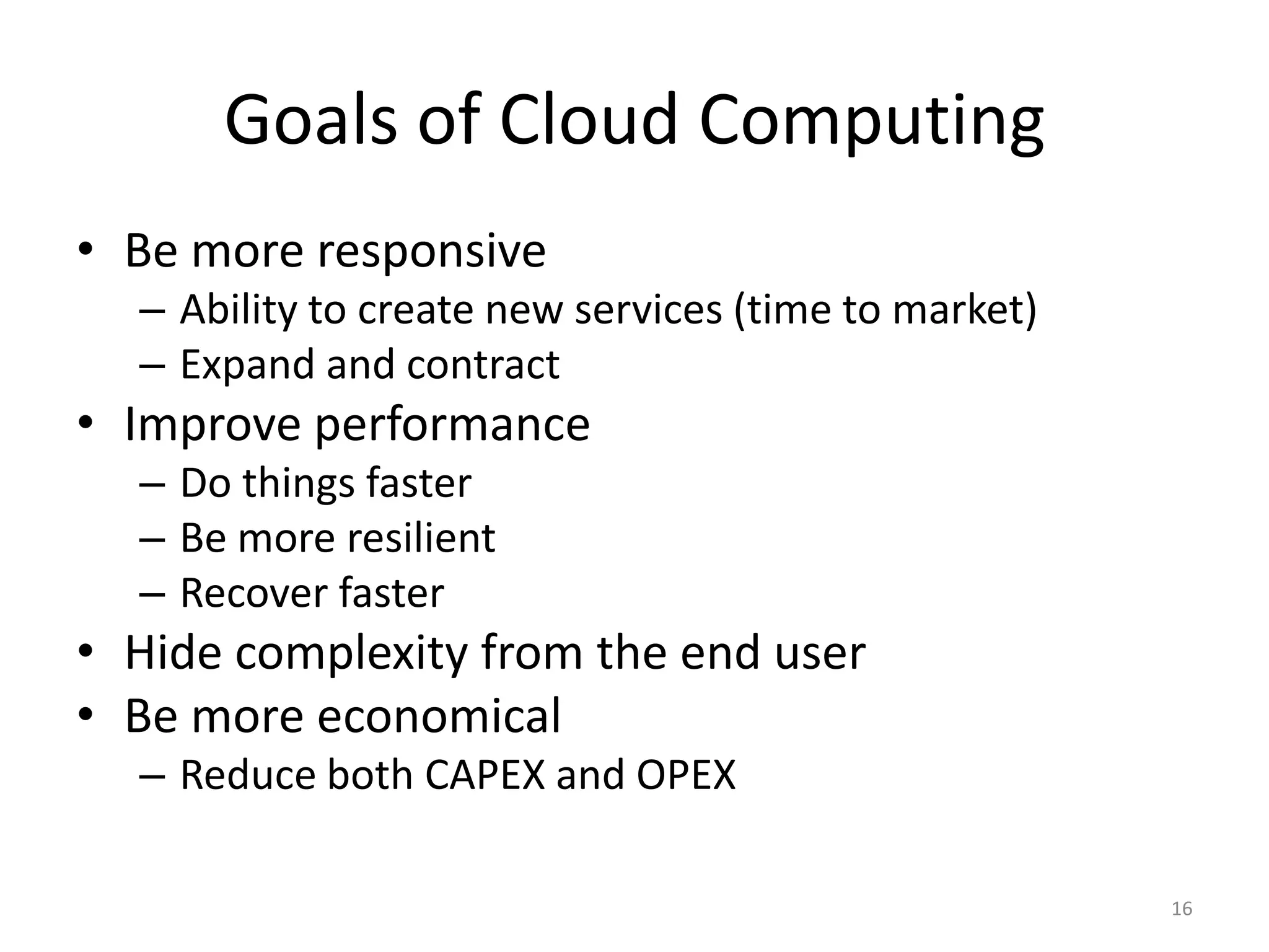 Goals of Cloud Computing
• Be more responsive
  – Ability to create new services (time to market)
  – Expand and contract
• Improve performance
  – Do things faster
  – Be more resilient
  – Recover faster
• Hide complexity from the end user
• Be more economical
  – Reduce both CAPEX and OPEX

                                                      16
 