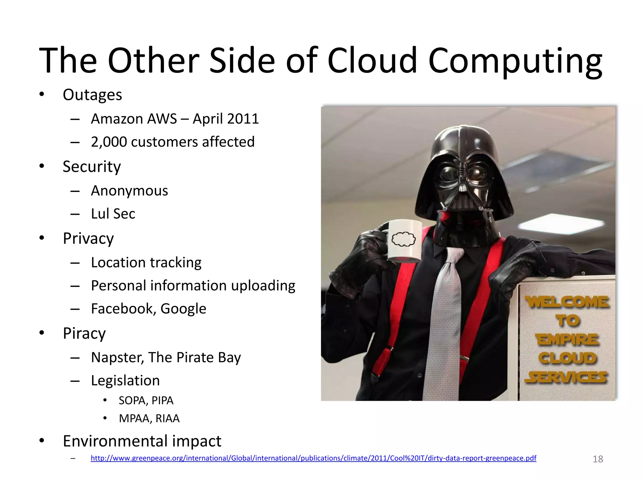 The Other Side of Cloud Computing
• Outages
   – Amazon AWS – April 2011
   – 2,000 customers affected
• Security
   – Anonymous
   – Lul Sec
• Privacy
   – Location tracking
   – Personal information uploading
   – Facebook, Google
• Piracy
   – Napster, The Pirate Bay
   – Legislation
          • SOPA, PIPA
          • MPAA, RIAA
• Environmental impact
   –   http://www.greenpeace.org/international/Global/international/publications/climate/2011/Cool%20IT/dirty-data-report-greenpeace.pdf   18
 