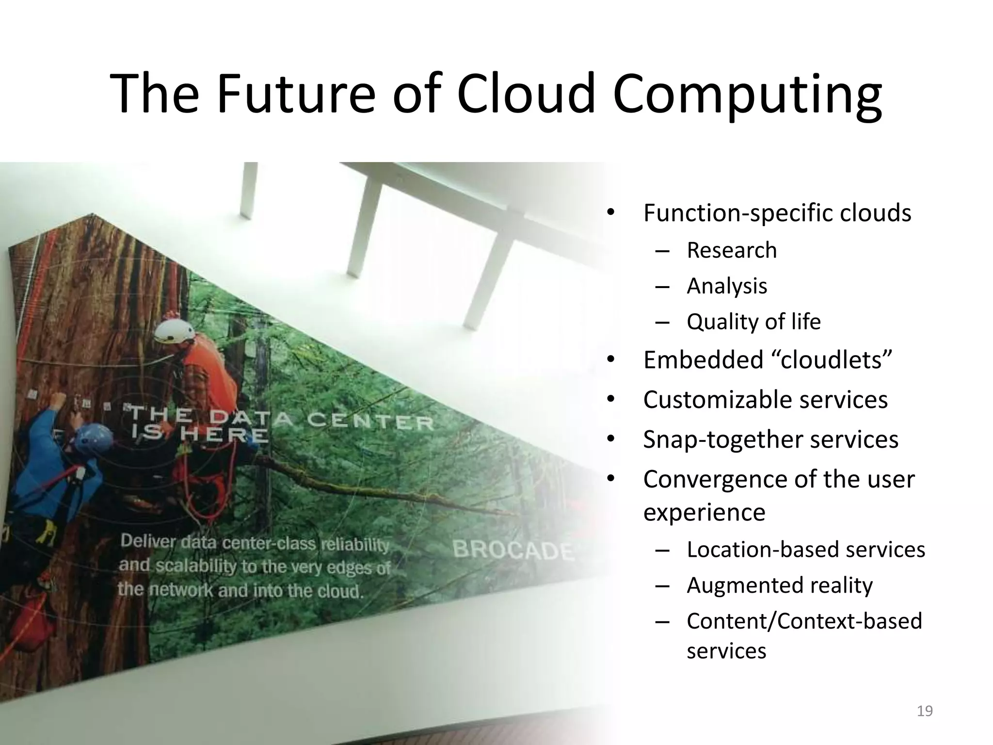 The Future of Cloud Computing
                  • Function-specific clouds
                       – Research
                       – Analysis
                       – Quality of life
                  •   Embedded “cloudlets”
                  •   Customizable services
                  •   Snap-together services
                  •   Convergence of the user
                      experience
                       – Location-based services
                       – Augmented reality
                       – Content/Context-based
                         services

                                                19
 
