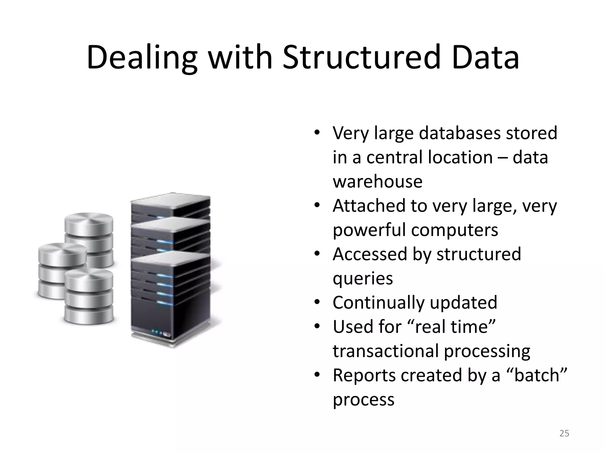 Dealing with Structured Data
              • Very large databases stored
                in a central location – data
                warehouse
              • Attached to very large, very
                powerful computers
              • Accessed by structured
                queries
              • Continually updated
              • Used for “real time”
                transactional processing
              • Reports created by a “batch”
                process
                                          25
 