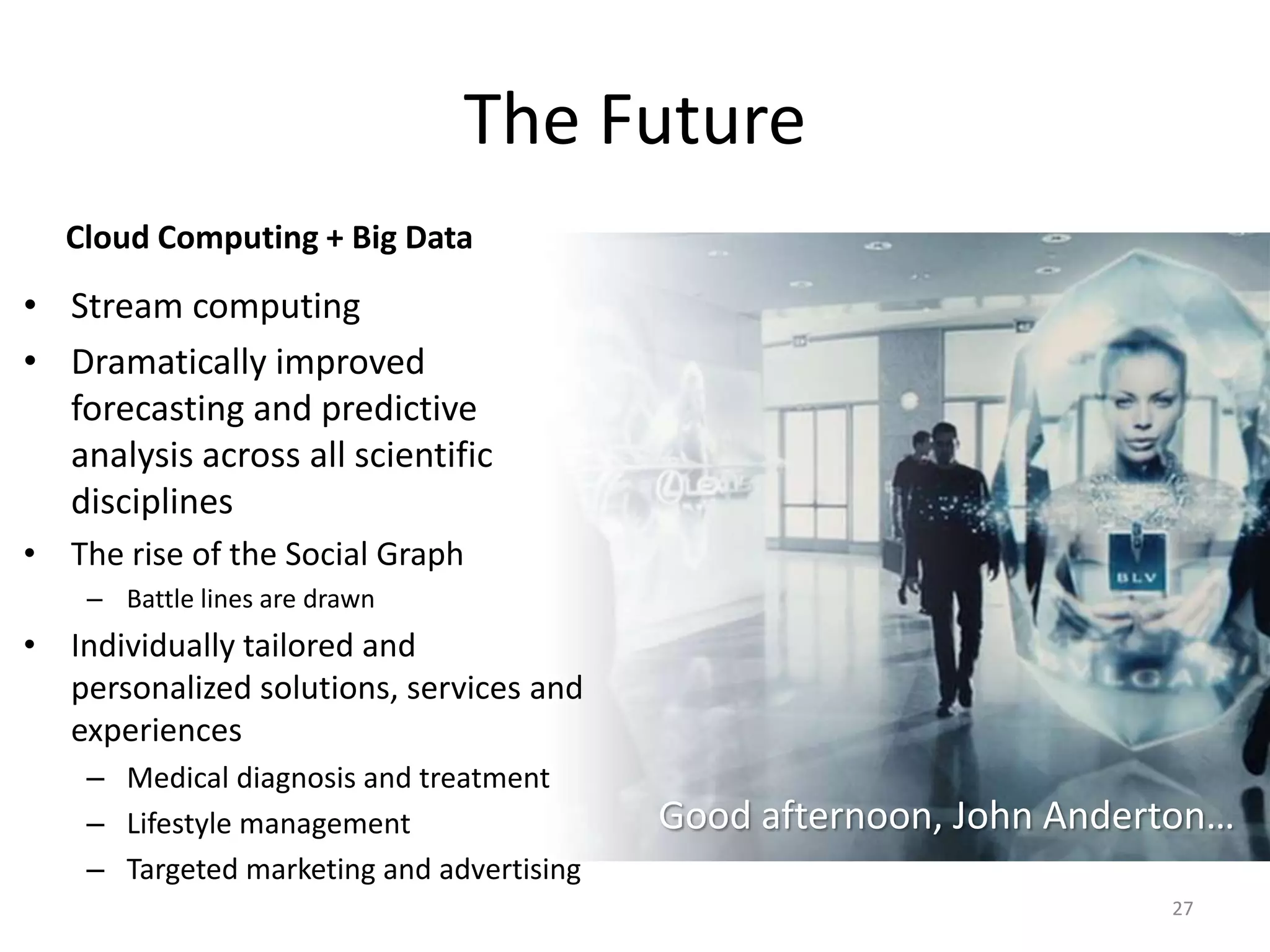 The Future
  Cloud Computing + Big Data
• Stream computing
• Dramatically improved
  forecasting and predictive
  analysis across all scientific
  disciplines
• The rise of the Social Graph
    – Battle lines are drawn
• Individually tailored and
  personalized solutions, services and
  experiences
    – Medical diagnosis and treatment
    – Lifestyle management                 Good afternoon, John Anderton…
    – Targeted marketing and advertising
                                                                     27
 