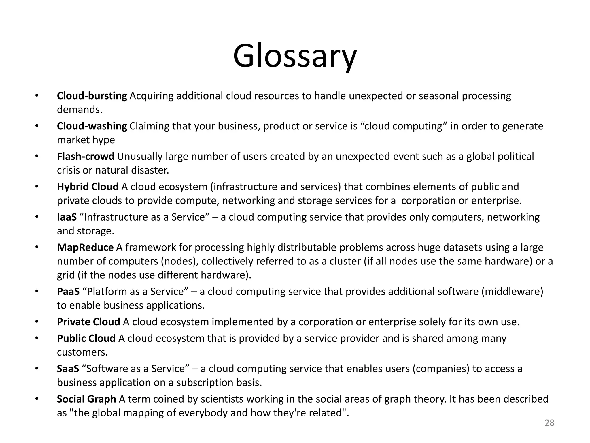 Glossary
•   Cloud-bursting Acquiring additional cloud resources to handle unexpected or seasonal processing
    demands.
•   Cloud-washing Claiming that your business, product or service is “cloud computing” in order to generate
    market hype
•   Flash-crowd Unusually large number of users created by an unexpected event such as a global political
    crisis or natural disaster.
•   Hybrid Cloud A cloud ecosystem (infrastructure and services) that combines elements of public and
    private clouds to provide compute, networking and storage services for a corporation or enterprise.
•   IaaS “Infrastructure as a Service” – a cloud computing service that provides only computers, networking
    and storage.
•   MapReduce A framework for processing highly distributable problems across huge datasets using a large
    number of computers (nodes), collectively referred to as a cluster (if all nodes use the same hardware) or a
    grid (if the nodes use different hardware).
•   PaaS “Platform as a Service” – a cloud computing service that provides additional software (middleware)
    to enable business applications.
•   Private Cloud A cloud ecosystem implemented by a corporation or enterprise solely for its own use.
•   Public Cloud A cloud ecosystem that is provided by a service provider and is shared among many
    customers.
•   SaaS “Software as a Service” – a cloud computing service that enables users (companies) to access a
    business application on a subscription basis.
•   Social Graph A term coined by scientists working in the social areas of graph theory. It has been described
    as "the global mapping of everybody and how they're related".
                                                                                                              28
 