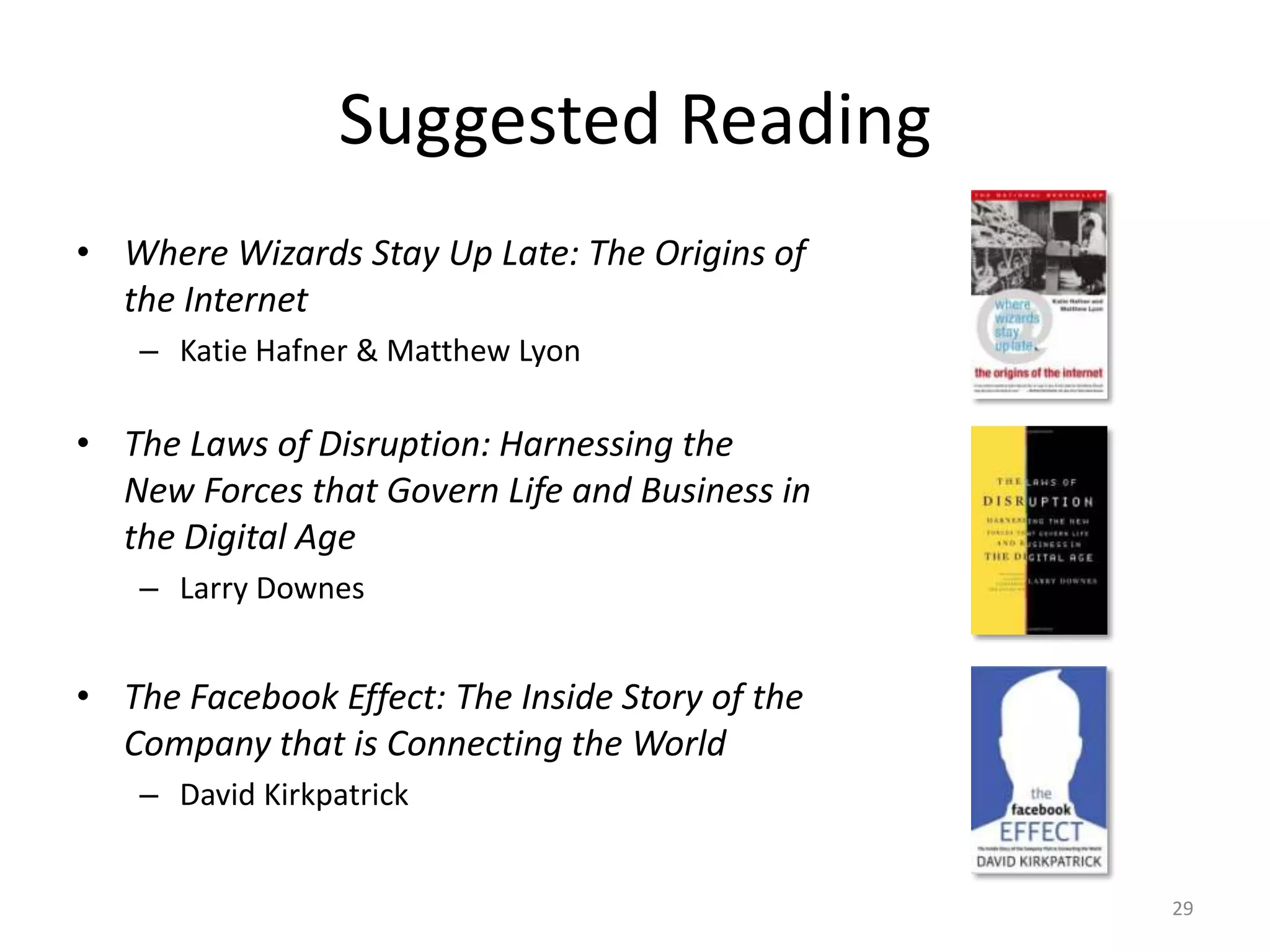 Suggested Reading
• Where Wizards Stay Up Late: The Origins of
  the Internet
    – Katie Hafner & Matthew Lyon

• The Laws of Disruption: Harnessing the
  New Forces that Govern Life and Business in
  the Digital Age
    – Larry Downes


• The Facebook Effect: The Inside Story of the
  Company that is Connecting the World
    – David Kirkpatrick


                                                 29
 