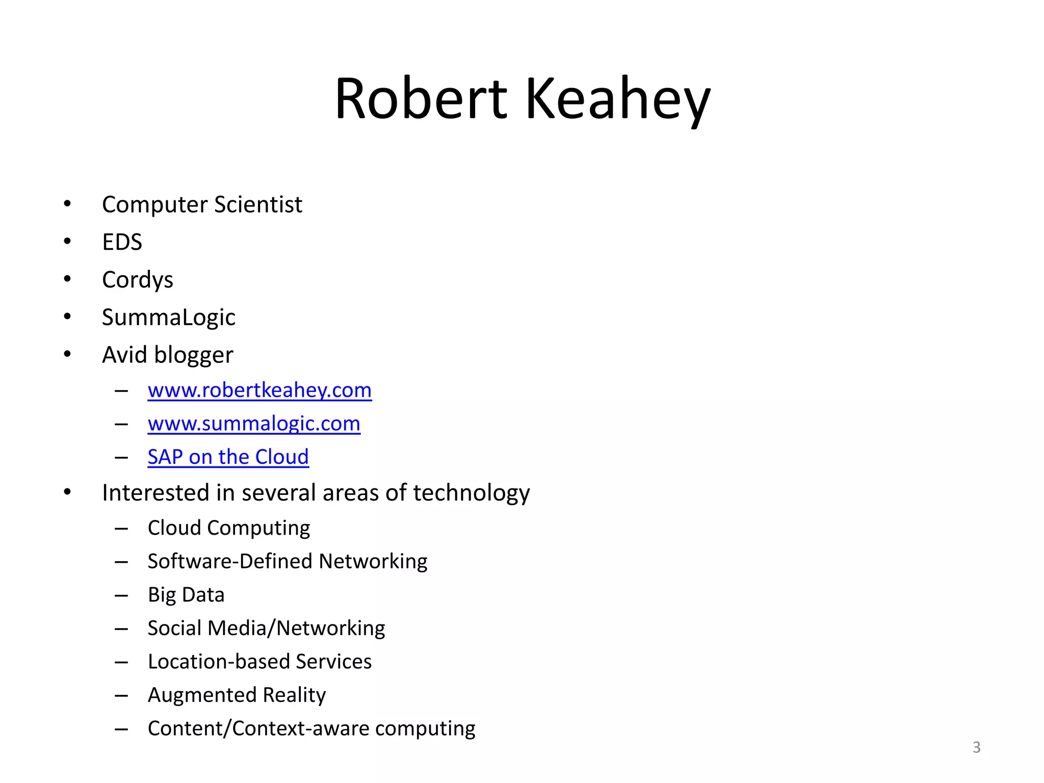 Robert Keahey
•   Computer Scientist
•   EDS
•   Cordys
•   SummaLogic
•   Avid blogger
     – www.robertkeahey.com
     – www.summalogic.com
     – SAP on the Cloud
•   Interested in several areas of technology
     –   Cloud Computing
     –   Software-Defined Networking
     –   Big Data
     –   Social Media/Networking
     –   Location-based Services
     –   Augmented Reality
     –   Content/Context-aware computing
                                                3
 