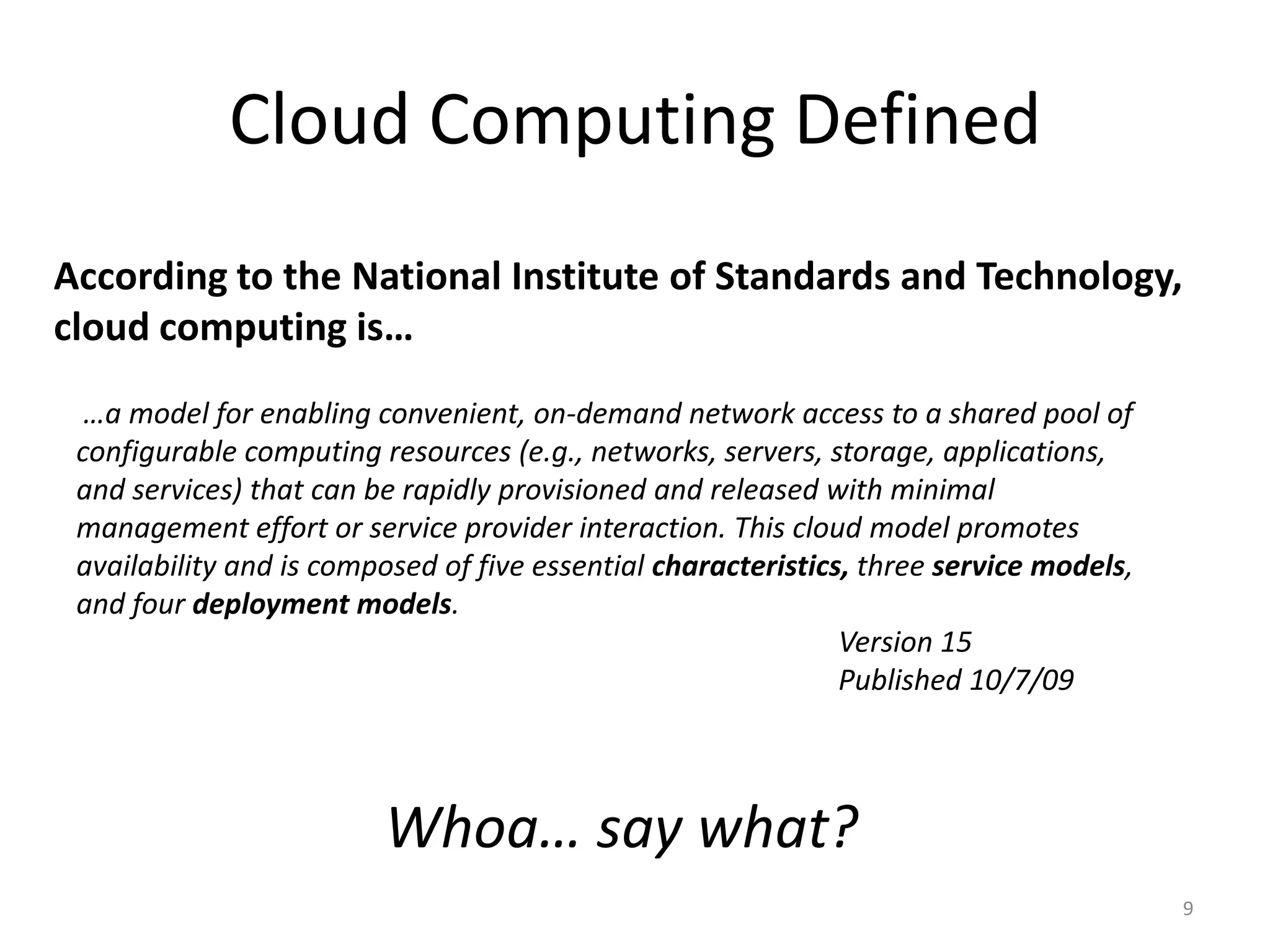 Cloud Computing Defined
According to the National Institute of Standards and Technology,
cloud computing is…
  …a model for enabling convenient, on-demand network access to a shared pool of
 configurable computing resources (e.g., networks, servers, storage, applications,
 and services) that can be rapidly provisioned and released with minimal
 management effort or service provider interaction. This cloud model promotes
 availability and is composed of five essential characteristics, three service models,
 and four deployment models.
                                                               Version 15
                                                               Published 10/7/09



                         Whoa… say what?
                                                                                         9
 