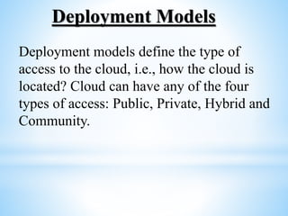 Deployment Models
Deployment models define the type of
access to the cloud, i.e., how the cloud is
located? Cloud can have any of the four
types of access: Public, Private, Hybrid and
Community.
 