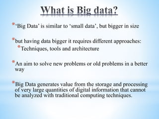 *‘Big Data’ is similar to ‘small data’, but bigger in size
*but having data bigger it requires different approaches:
*Techniques, tools and architecture
*An aim to solve new problems or old problems in a better
way
*Big Data generates value from the storage and processing
of very large quantities of digital information that cannot
be analyzed with traditional computing techniques.
 
