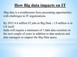 •Big data is a troublesome force presenting opportunities
with challenges to IT organizations.
By 2015 4.4 million IT jobs in Big Data ; 1.9 million is in
US itself
India will require a minimum of 1 lakh data scientists in
the next couple of years in addition to data analysts and
data managers to support the Big Data space.
How Big data impacts on IT
 