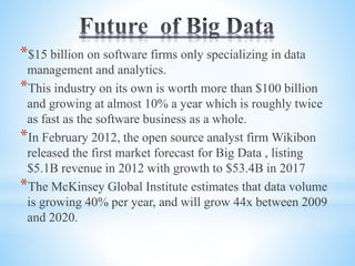 *$15 billion on software firms only specializing in data
management and analytics.
*This industry on its own is worth more than $100 billion
and growing at almost 10% a year which is roughly twice
as fast as the software business as a whole.
*In February 2012, the open source analyst firm Wikibon
released the first market forecast for Big Data , listing
$5.1B revenue in 2012 with growth to $53.4B in 2017
*The McKinsey Global Institute estimates that data volume
is growing 40% per year, and will grow 44x between 2009
and 2020.
 