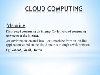 Meaning
Distributed computing on internet Or delivery of computing
service over the internet.
An environment created in a user’s machine from an on-line
application stored on the cloud and run through a web browser.
Eg: Yahoo!, Gmail, Hotmail
 